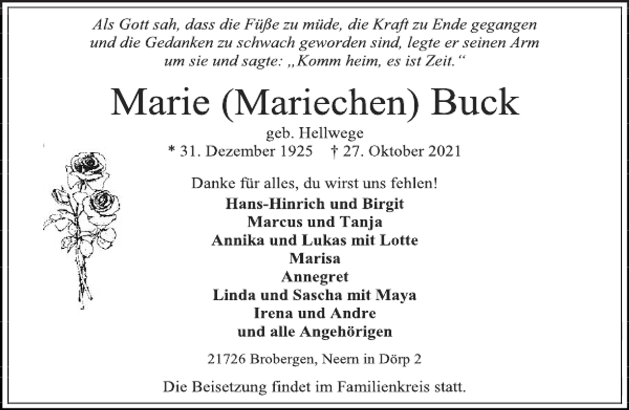 <p>Als Gott sah, dass die Füße zu müde, die Kraft zu Ende gegangen<br />und die Gedanken zu schwach geworden sind, legte er seinen Arm<br />um sie und sagte: „Komm heim, es ist Zeit.“<br />Marie (Mariechen) Buck<br />* 31. Dezember 1925 † 27. Oktober 2021<br />Danke für alles, du wirst uns fehlen!<br />Hans-Hinrich und Birgit<br />Marcus und Tanja<br />Annika und Lukas mit Lotte<br />Marisa<br />Annegret<br />Linda und Sascha mit Maya<br />Irena und Andre<br />21726 Brobergen, Neern in Dörp 2<br />Die Beisetzung findet im Familienkreis statt.</p>