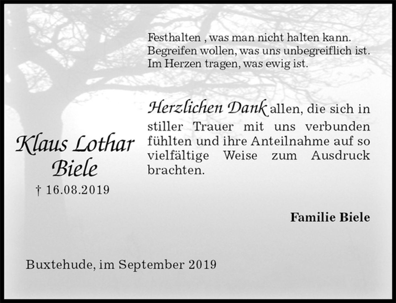 <p>Festhalten , was man nicht halten kann.<br />Begreifen wollen, was uns unbegreiflich ist.<br />Im Herzen tragen, was ewig ist.<br />Herzlichen Dank allen, die sich in stiller Trauer mit uns verbunden fühlten und ihre Anteilnahme auf so vielfältige Weise zum Ausdruck brachten.<br />Familie Biele<br />Buxtehude, im September 2019<br />Klaus Lothar<br />Biele<br />† 16.08.2019</p>