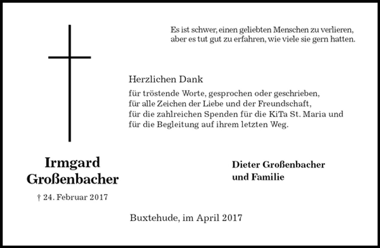 <p>Es ist schwer, einen geliebten Menschen zu verlieren,<br />aber es tut gut zu erfahren, wie viele sie gern hatten.<br />Herzlichen Dank<br />für tröstende Worte, gesprochen oder geschrieben,<br />für alle Zeichen der Liebe und der Freundschaft,<br />für die zahlreichen Spenden für die KiTa St. Maria und<br />für die Begleitung auf ihrem letzten Weg.<br />Dieter Großenbacher<br />und Familie<br />Buxtehude, im April 2017<br />Irmgard<br />Großenbacher<br />† 24. Februar 2017</p>