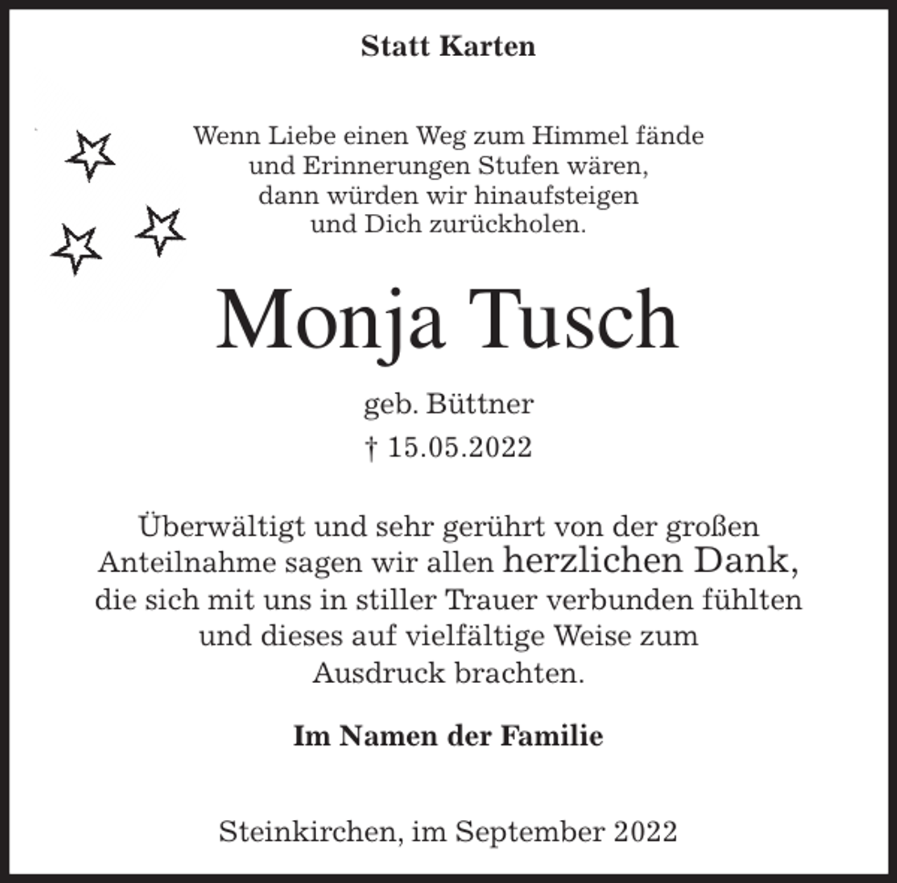 <p>Statt Karten</p><p>Wenn Liebe einen Weg zum Himmel fände<br />und Erinnerungen Stufen wären,<br />dann würden wir hinaufsteigen<br />und Dich zurückholen.</p><p>Monja Tusch<br />geb. Büttner<br />† 15.05.2022</p><p>Überwältigt und sehr gerührt von der großen<br />Anteilnahme sagen wir allen herzlichen Dank,<br />die sich mit uns in stiller Trauer verbunden fühlten<br />und dieses auf vielfältige Weise zum<br />Ausdruck brachten.</p><p>Im Namen der Familie</p><p>Steinkirchen, im September 2022</p>