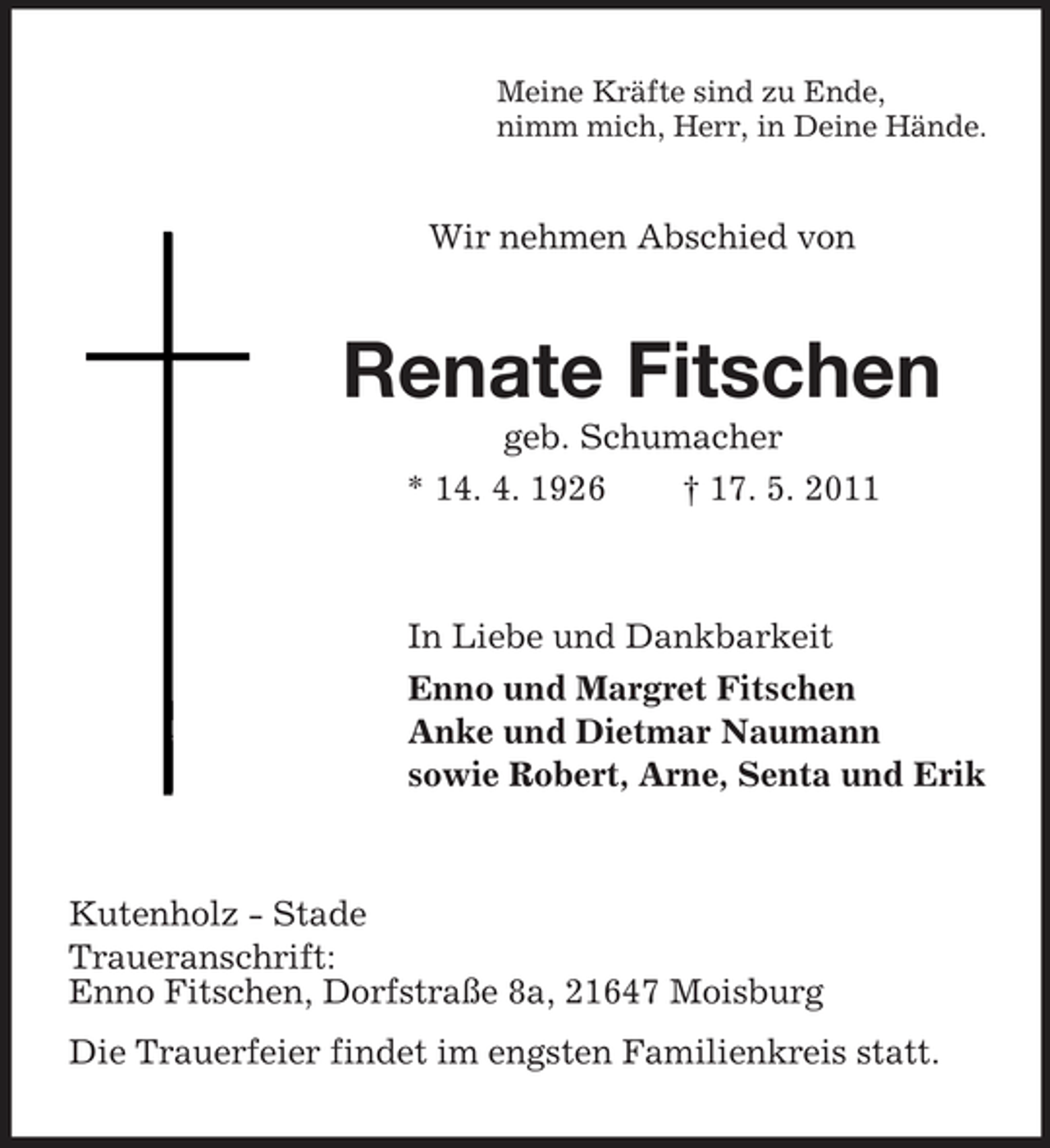 <p>Meine Kräfte sind zu Ende, nimm mich, Herr, in Deine Hände.</p><p>Wir nehmen Abschied von</p><p>Renate Fitschen<br />geb. Schumacher * 14. 4. 1926 † 17. 5. 2011</p><p>In Liebe und Dankbarkeit Enno und Margret Fitschen Anke und Dietmar Naumann sowie Robert, Arne, Senta und Erik</p><p>Kutenholz - Stade Traueranschrift: Enno Fitschen, Dorfstraße 8a, 21647 Moisburg Die Trauerfeier findet im engsten Familienkreis statt.</p>