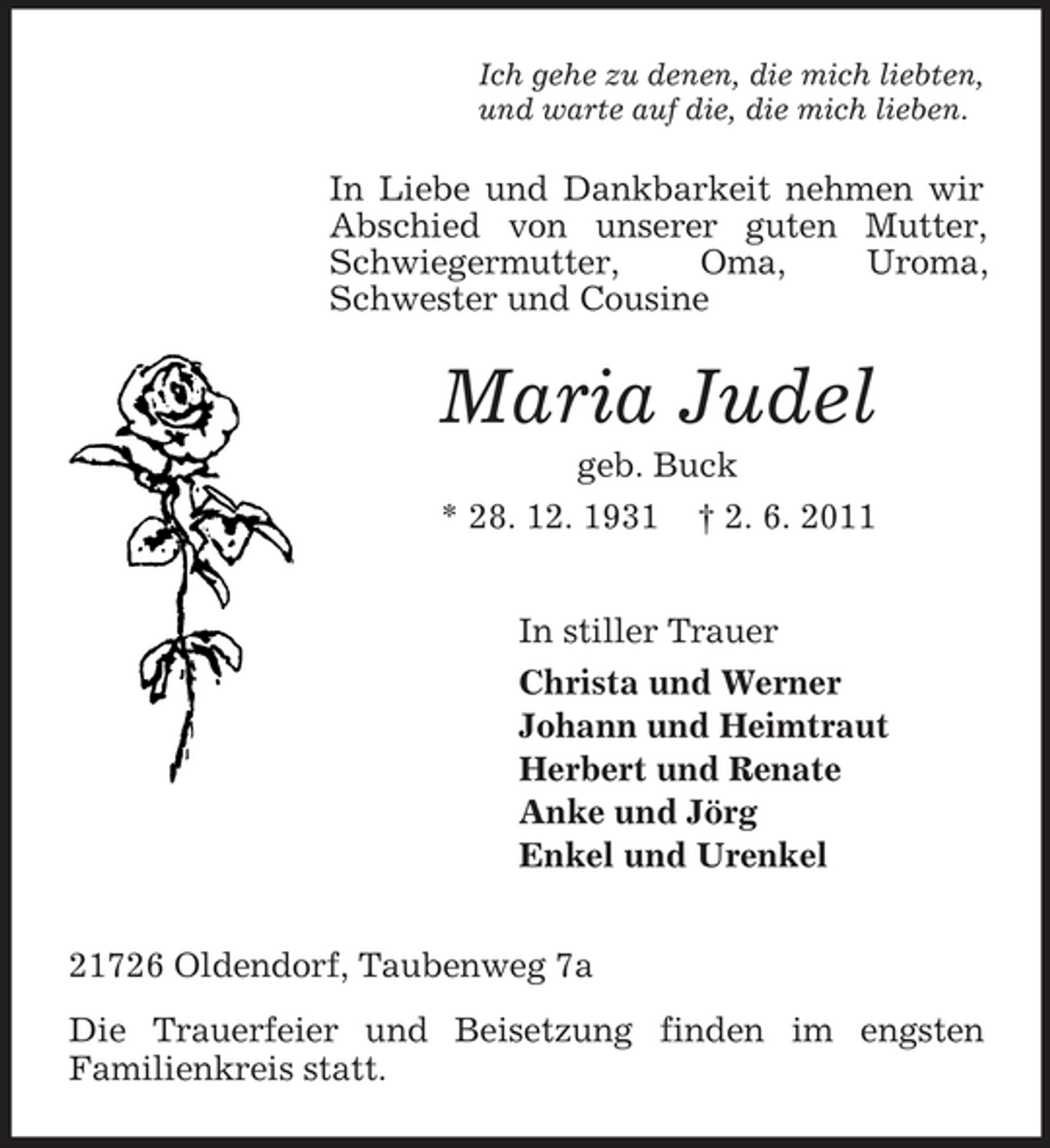 <p>Ich gehe zu denen, die mich liebten, und warte auf die, die mich lieben.</p><p>In Liebe und Dankbarkeit nehmen wir Abschied von unserer guten Mutter, Schwiegermutter, Oma, Uroma, Schwester und Cousine</p><p>Maria Judel<br />geb. Buck * 28. 12. 1931 † 2. 6. 2011 In stiller Trauer Christa und Werner Johann und Heimtraut Herbert und Renate Anke und Jörg Enkel und Urenkel 21726 Oldendorf, Taubenweg 7a Die Trauerfeier und Beisetzung finden im engsten Familienkreis statt.</p>