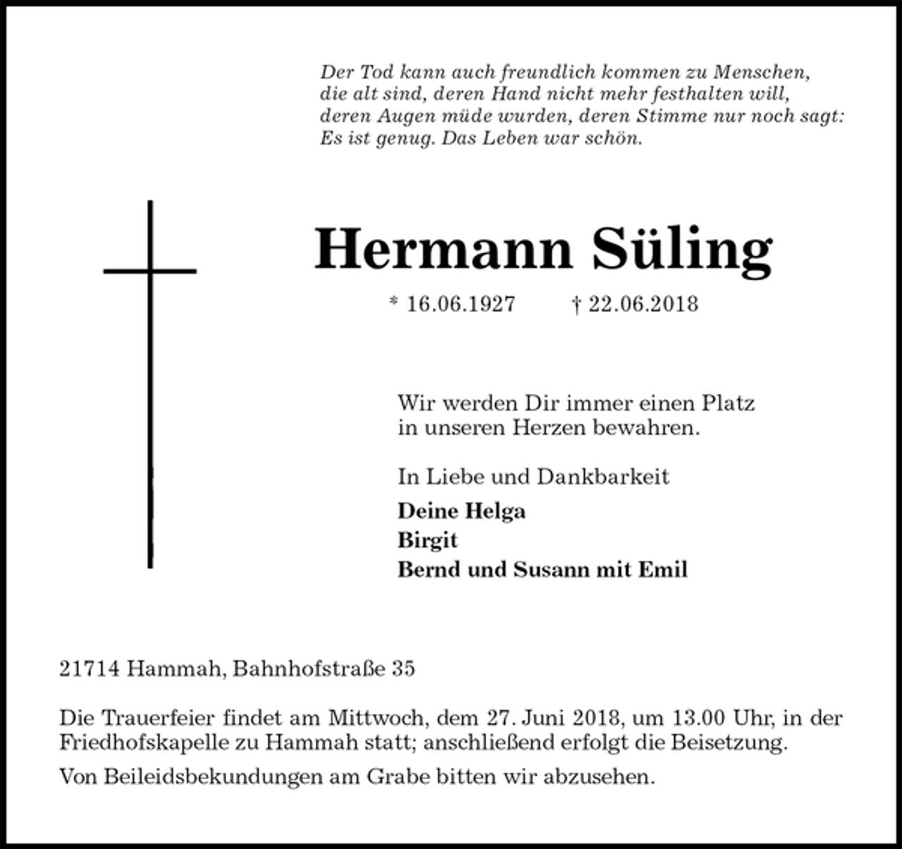 <p>Der Tod kann auch freundlich kommen zu Menschen,<br />die alt sind, deren Hand nicht mehr festhalten will,<br />deren Augen müde wurden, deren Stimme nur noch sagt:<br />Es ist genug. Das Leben war schön.<br />Hermann Süling<br />* 16.06.1927 † 22.06.2018<br />Wir werden Dir immer einen Platz<br />in unseren Herzen bewahren.</p><p>In Liebe und Dankbarkeit<br />Deine Helga<br />Birgit<br />Bernd und Susann mit Emil<br />21714 Hammah, Bahnhofstraße 35</p><p>Die Trauerfeier findet am Mittwoch, dem 27. Juni 2018, um 13.00 Uhr, in der<br />Friedhofskapelle zu Hammah statt; anschließend erfolgt die Beisetzung.<br />Von Beileidsbekundungen am Grabe bitten wir abzusehen.</p>