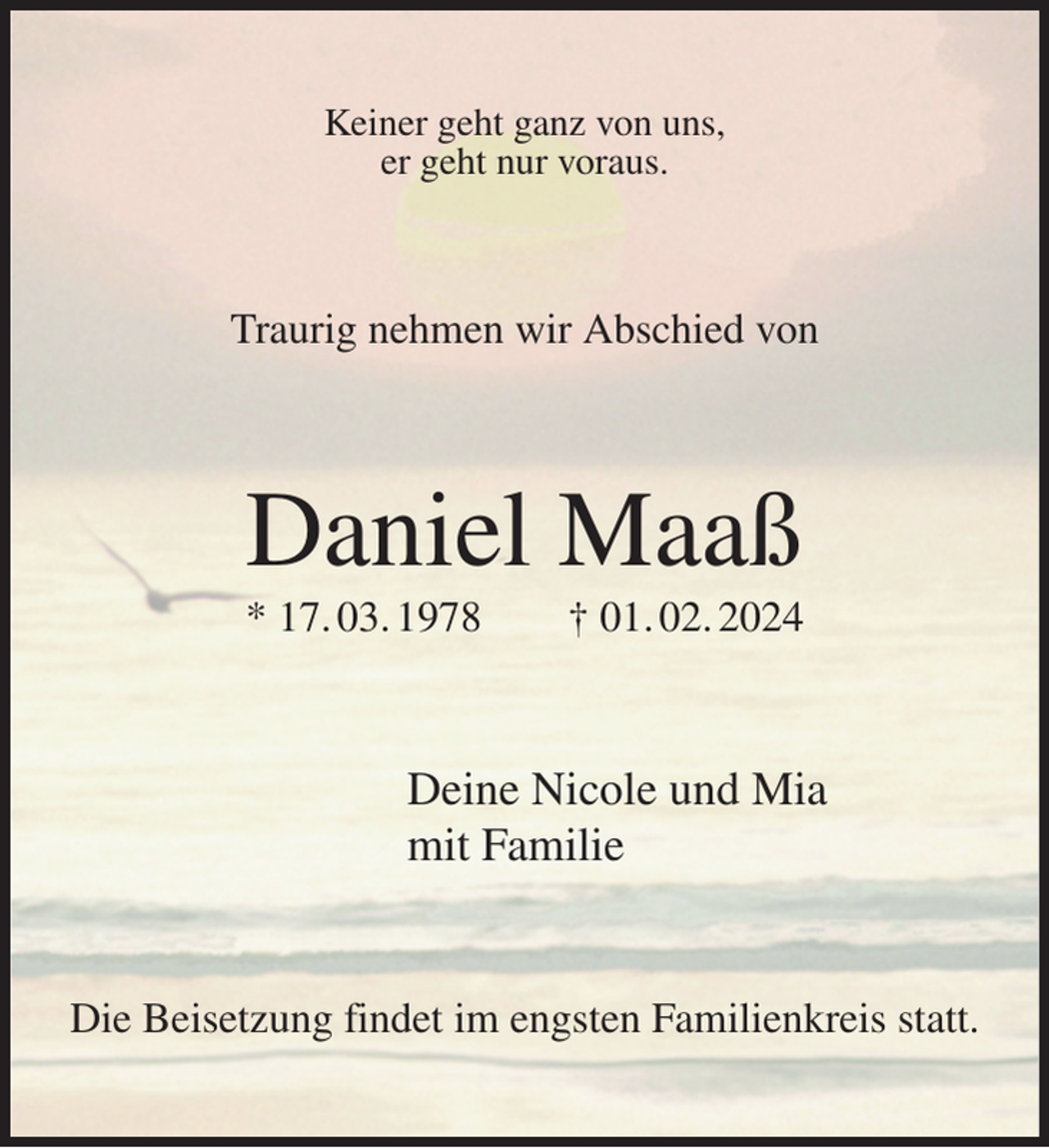 <p>Keiner geht ganz von uns,<br />er geht nur voraus.<br />Traurig nehmen wir Abschied von<br />Daniel Maaß<br />* 17. 03. 1978 † 01. 02. 2024<br />Deine Nicole und Mia<br />mit Familie<br />Die Beisetzung findet im engsten Familienkreis statt.</p>