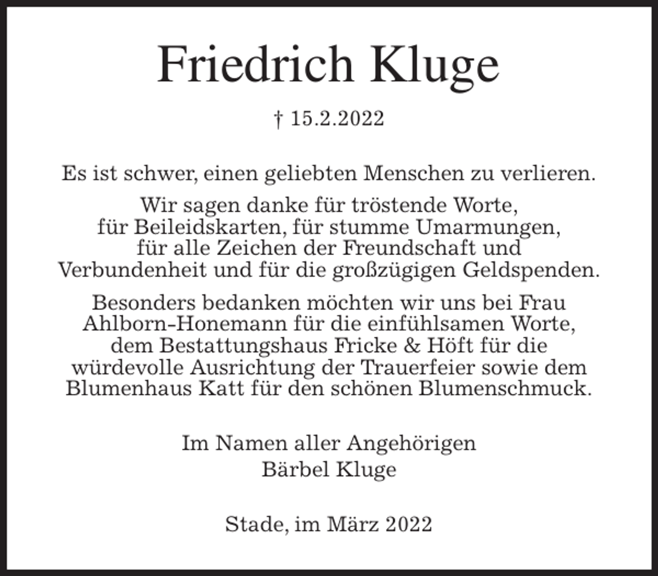 <p>Friedrich Kluge<br />† 15.2.2022<br />Es ist schwer, einen geliebten Menschen zu verlieren.<br />Wir sagen danke für tröstende Worte,<br />für Beileidskarten, für stumme Umarmungen,<br />für alle Zeichen der Freundschaft und<br />Verbundenheit und für die großzügigen Geldspenden.<br />Besonders bedanken möchten wir uns bei Frau<br />Ahlborn-Honemann für die einfühlsamen Worte,<br />dem Bestattungshaus Fricke &amp; Höft für die<br />würdevolle Ausrichtung der Trauerfeier sowie dem<br />Blumenhaus Katt für den schönen Blumenschmuck.<br />Im Namen aller Angehörigen<br />Bärbel Kluge<br />Stade, im März 2022</p>
