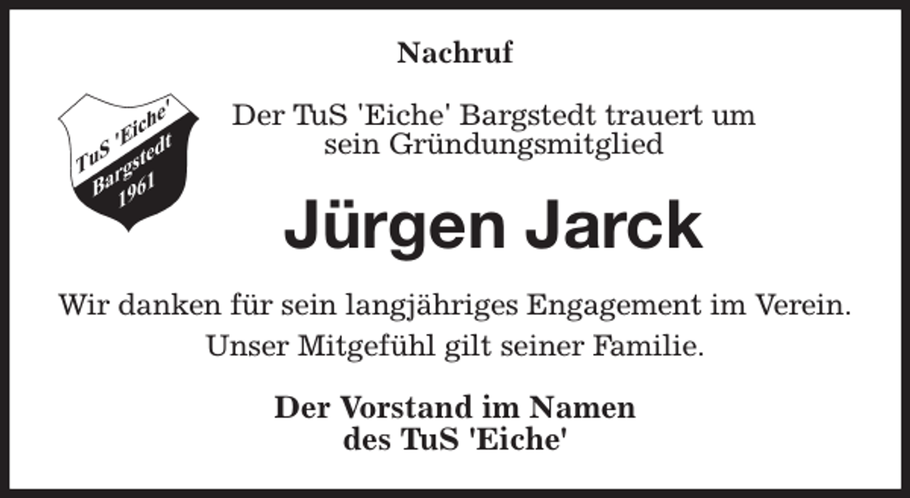 <p>Nachruf<br />Der TuS 'Eiche' Bargstedt trauert um<br />sein Gründungsmitglied<br />Jürgen Jarck<br />Wir danken für sein langjähriges Engagement im Verein.<br />Unser Mitgefühl gilt seiner Familie.<br />Der Vorstand im Namen<br />des TuS 'Eiche'</p>