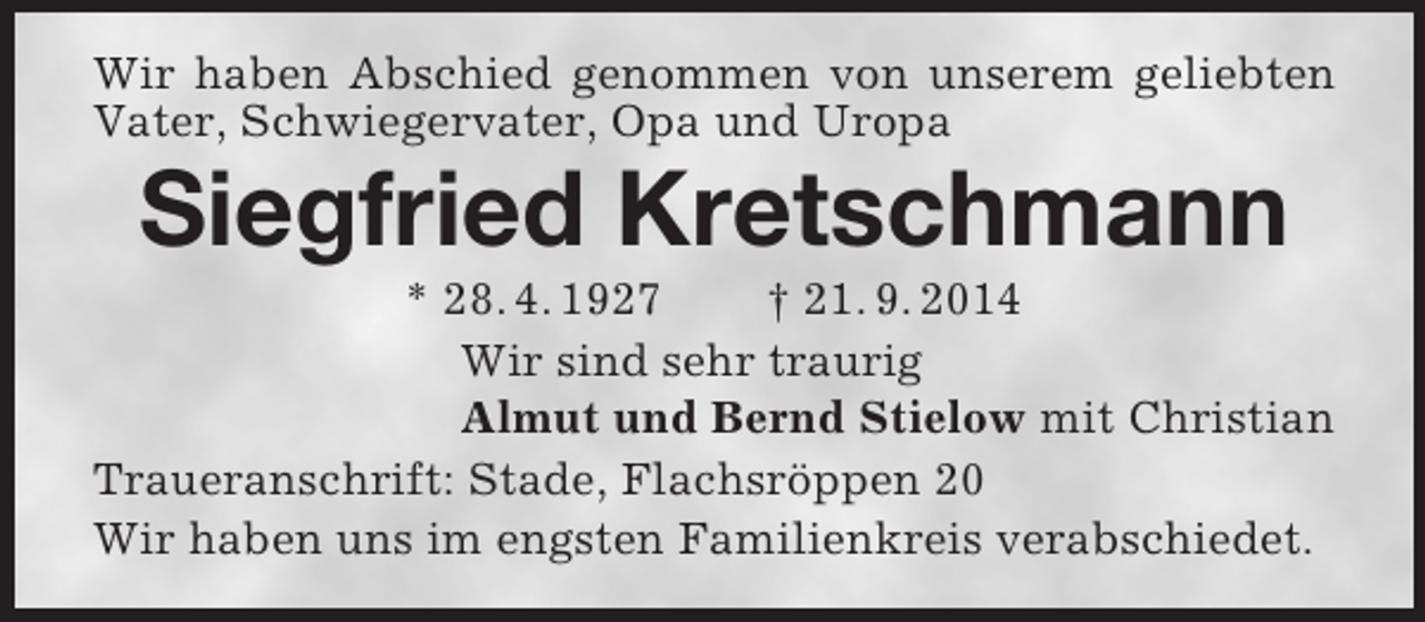 <p>Wir haben Abschied genommen von unserem geliebten Vater, Schwiegervater, Opa und Uropa<br />Siegfried Kretschmann<br />* 28. 4. 1927 † 21. 9. 2014<br />Wir sind sehr traurig<br />Almut und Bernd Stielow mit Christian<br />Traueranschrift: Stade, Flachsröppen 20<br />Wir haben uns im engsten Familienkreis verabschiedet.</p>