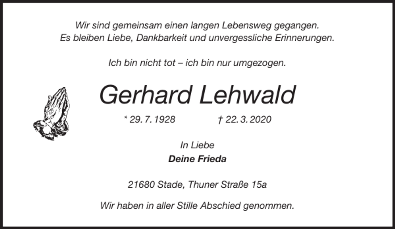 <p>Wir sind gemeinsam einen langen Lebensweg gegangen.<br />Es bleiben Liebe, Dankbarkeit und unvergessliche Erinnerungen.<br />Ich bin nicht tot – ich bin nur umgezogen.<br />Gerhard Lehwald<br />* 29. 7. 1928 † 22. 3. 2020<br />In Liebe<br />Deine Frieda<br />21680 Stade, Thuner Straße 15a</p>
<p>Wir haben in aller Stille Abschied genommen.</p>