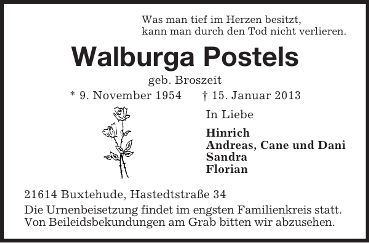 <p>Was man tief im Herzen besitzt,<br />kann man durch den Tod nicht verlieren.</p><p>Walburga Postels<br />geb. Broszeit<br />* 9. November 1954<br />† 15. Januar 2013<br />In Liebe<br />Hinrich<br />Andreas, Cane und Dani<br />Sandra<br />Florian<br />21614 Buxtehude, Hastedtstraße 34<br />Die Urnenbeisetzung findet im engsten Familienkreis statt.<br />Von Beileidsbekundungen am Grab bitten wir abzusehen.</p>
