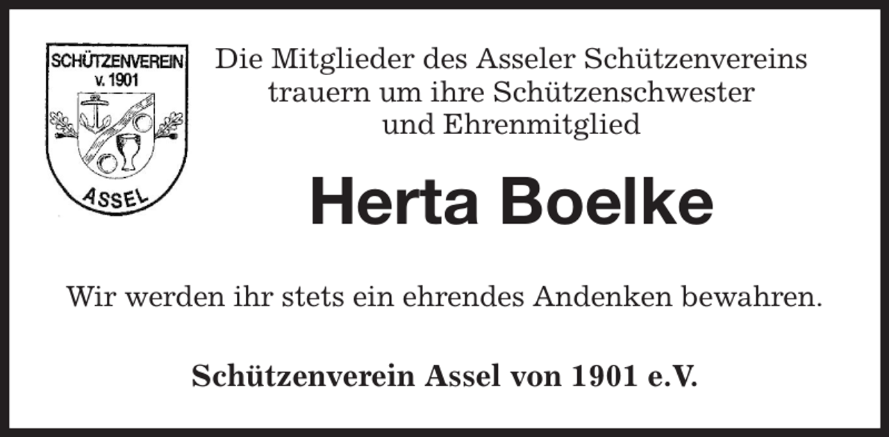 <p>Die Mitglieder des Asseler Schützenvereins<br />trauern um ihre Schützenschwester<br />und Ehrenmitglied<br />Herta Boelke<br />Wir werden ihr stets ein ehrendes Andenken bewahren.</p><p>Schützenverein Assel von 1901 e.V.</p>