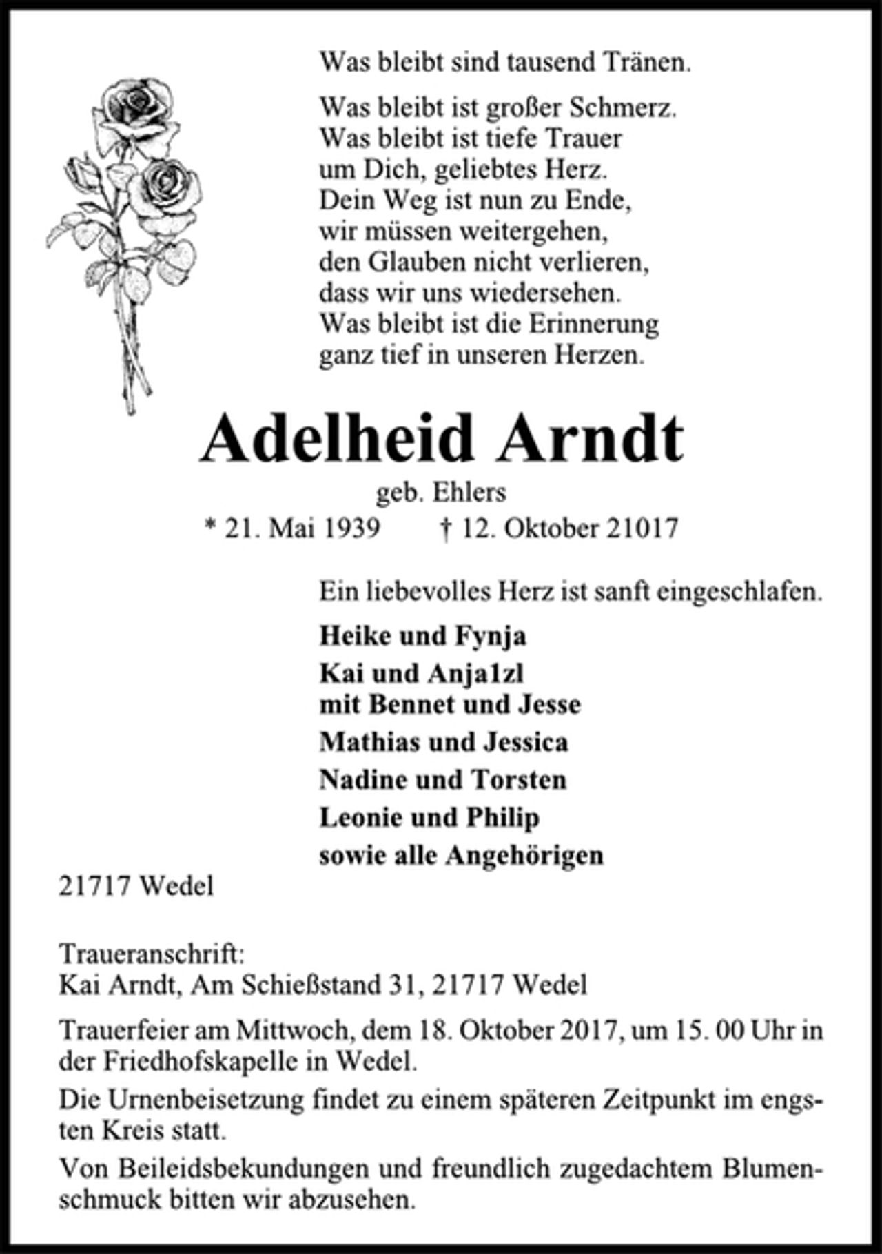 <p>Was bleibt sind tausend Tränen.<br />Was bleibt ist großer Schmerz.<br />Was bleibt ist tiefe Trauer<br />um Dich, geliebtes Herz.<br />Dein Weg ist nun zu Ende,<br />wir müssen weitergehen,<br />den Glauben nicht verlieren,<br />dass wir uns wiedersehen.<br />Was bleibt ist die Erinnerung<br />ganz tief in unseren Herzen.<br />Adelheid Arndt<br />geb. Ehlers<br />* 21. Mai 1939 † 12. Oktober 21017<br />Ein liebevolles Herz ist sanft eingeschlafen.<br />Heike und Fynja<br />Kai und Anja1zl<br />mit Bennet und Jesse<br />Mathias und Jessica<br />Nadine und Torsten<br />Leonie und Philip<br />sowie alle Angehörigen<br />21717 Wedel<br />Traueranschrift:<br />Kai Arndt, Am Schießstand 31, 21717 Wedel<br />Trauerfeier am Mittwoch, dem 18. Oktober 2017, um 15. 00 Uhr in<br />der Friedhofskapelle in Wedel.<br />Die Urnenbeisetzung findet zu einem späteren Zeitpunkt im engsten<br />Kreis statt.<br />Von Beileidsbekundungen und freundlich zugedachtem Blumenschmuck<br />bitten wir abzusehen.</p>