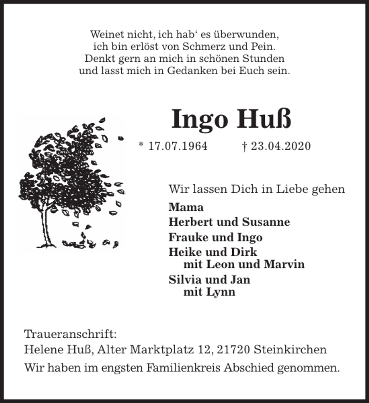 <p>Weinet nicht, ich hab‘ es überwunden,<br />ich bin erlöst von Schmerz und Pein.<br />Denkt gern an mich in schönen Stunden<br />und lasst mich in Gedanken bei Euch sein.<br />Ingo Huß<br />* 17.07.1964 † 23.04.2020<br />Wir lassen Dich in Liebe gehen<br />Mama<br />Herbert und Susanne<br />Frauke und Ingo<br />Heike und Dirk<br />mit Leon und Marvin<br />Silvia und Jan<br />mit Lynn<br />Traueranschrift:<br />Helene Huß, Alter Marktplatz 12, 21720 Steinkirchen<br />Wir haben im engsten Familienkreis Abschied genommen.</p>