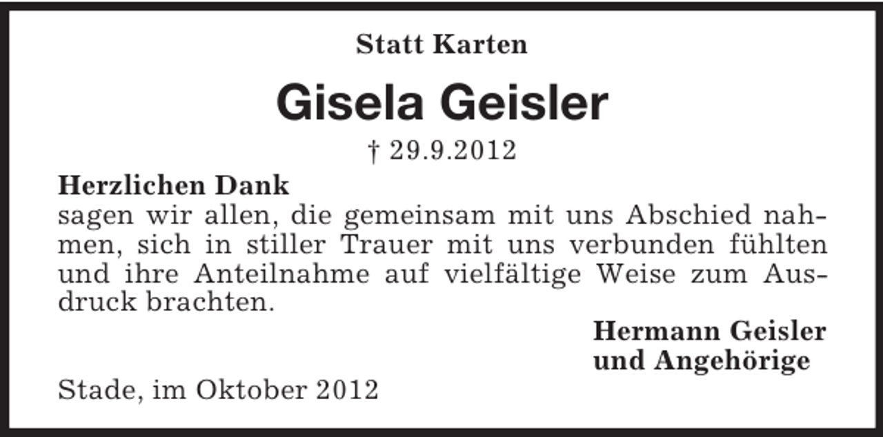 <p>Statt Karten</p><p>Gisela Geisler<br />† 29.9.2012<br />Herzlichen Dank<br />sagen wir allen, die gemeinsam mit uns Abschied nahmen, sich in stiller Trauer mit uns verbunden fühlten<br />und ihre Anteilnahme auf vielfältige Weise zum Ausdruck brachten.<br />Hermann Geisler<br />und Angehörige<br />Stade, im Oktober 2012</p>