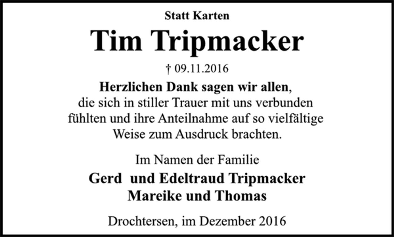 <p>Statt Karten<br />Tim Tripmacker<br />† 09.11.2016<br />Herzlichen Dank sagen wir allen,<br />die sich in stiller Trauer mit uns verbunden<br />fühlten und ihre Anteilnahme auf so vielfältige<br />Weise zum Ausdruck brachten.<br />Im Namen der Familie<br />Gerd und Edeltraud Tripmacker<br />Mareike und Thomas<br />Drochtersen, im Dezember 2016</p>
