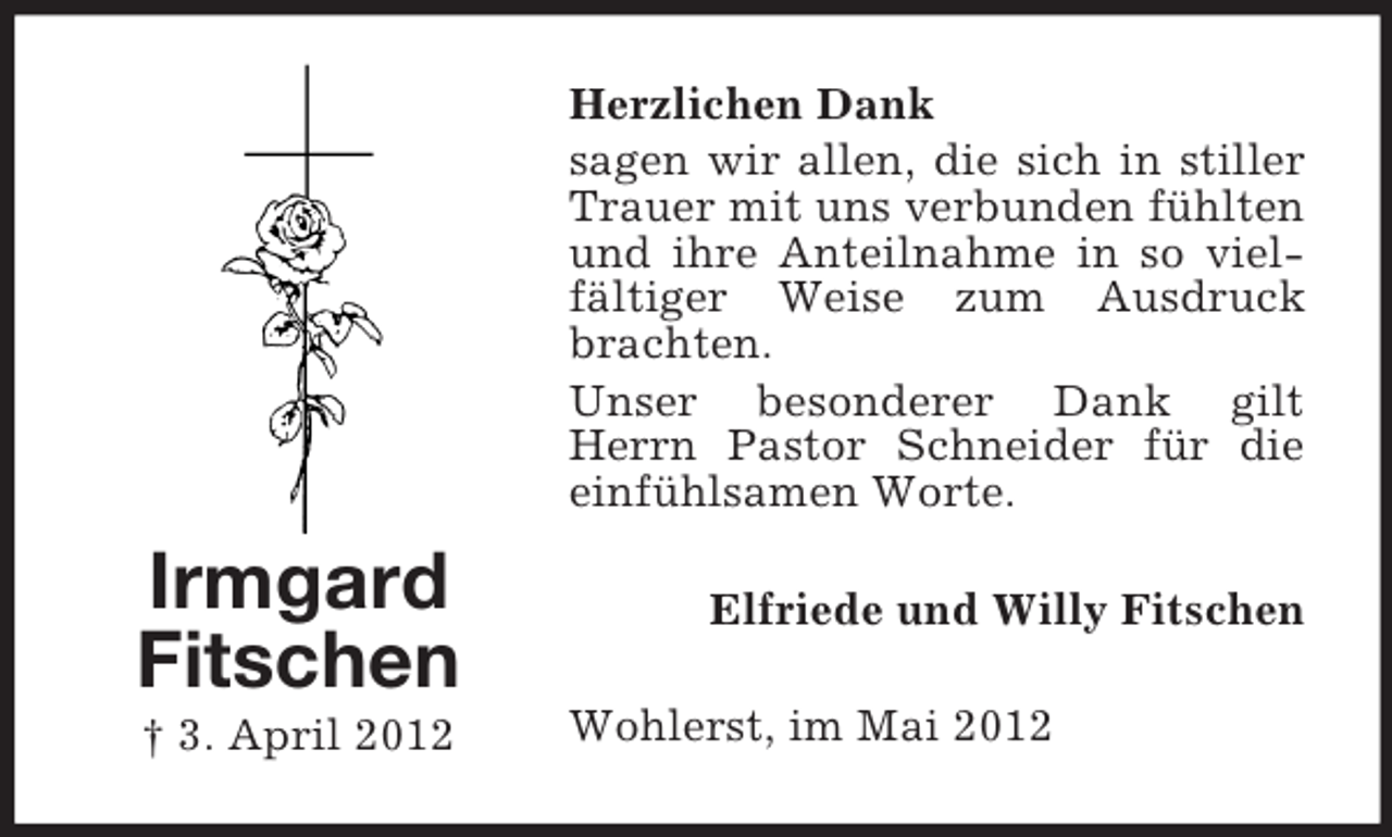 <p>Herzlichen Dank<br />sagen wir allen, die sich in stiller<br />Trauer mit uns verbunden fühlten<br />und ihre Anteilnahme in so vielfältiger Weise zum Ausdruck<br />brachten.<br />Unser besonderer Dank gilt<br />Herrn Pastor Schneider für die<br />einfühlsamen Worte.</p><p>Irmgard<br />Fitschen<br />† 3. April 2012</p><p>Elfriede und Willy Fitschen<br />Wohlerst, im Mai 2012</p>