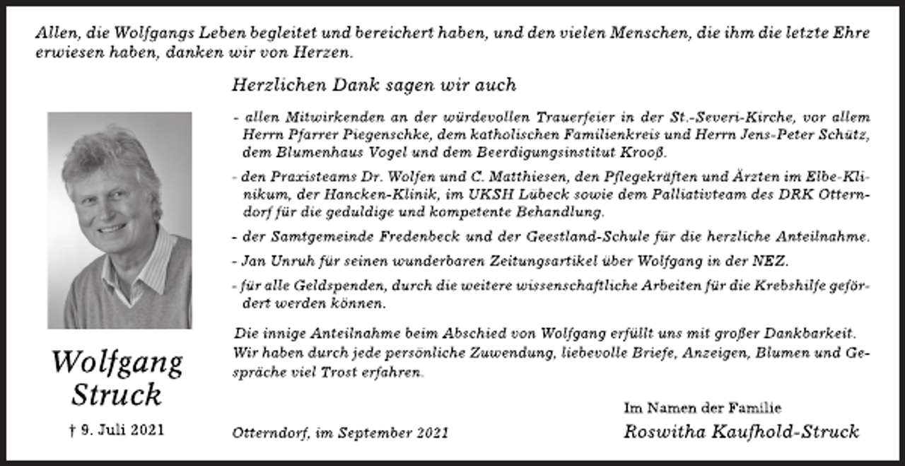 <p>Wolfgang Struck<br />9. Juli 2021</p>
<p>Allen, die Wolfgangs Leben begleitet und bereichert haben, und den vielen Menschen, die ihm die letzte Ehre erwiesen haben, danken wir von Herzen.<br />Herzlichen Dank sagen wir auch<br />- allen Mitwirkenden an der würdevollen Trauerfeier in der St.-Severi-Kirche, vor allem Herrn Pfarrer Piegenschke, dem katholischen Familienkreis und Herrn Jens-Peter Schütz, dem Blumenhaus Vogel und dem Beerdigungsinstitut Krooß.</p>
<p>- den Praxisteams Dr. Wolfen und C. Matthiesen, den Pflegekräften und Ärzten im Elbe-Klinikum, der Hancken-Klinik, im UKSH Lübeck sowie dem Palliativteam des DRK Otterndorf für die geduldige und kompetente Behandlung.</p>
<p>- der Samtgemeinde Fredenbeck und der Geestland-Schule für die herzliche Anteilnahme.</p>
<p>- Jan Unruh für seinen wunderbaren Zeitungsartikel über Wolfgang in der NEZ.</p>
<p>- für alle Geldspenden, durch die weitere wissenschaftliche Arbeiten für die Krebshilfe gefördert werden können.</p>
<p>Die innige Anteilnahme beim Abschied von Wolfgang erfüllt uns mit großer Dankbarkeit. Wir haben durch jede persönliche Zuwendung, liebevolle Briefe, Anzeigen, Blumen und Gespräche viel Trost erfahren.</p>
<p>Im Namen der Familie Roswitha Kaufhold-Struck</p>
<p>Cuxhaven, im September 2021</p>