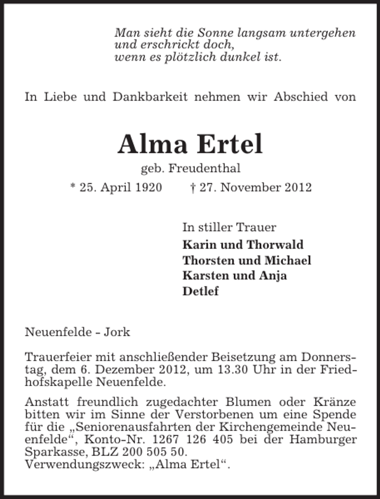 <p>Man sieht die Sonne langsam untergehen<br />und erschrickt doch,<br />wenn es plötzlich dunkel ist.<br />In Liebe und Dankbarkeit nehmen wir Abschied von<br />Alma Ertel<br />geb. Freudenthal<br />* 25. April 1920 † 27. November 2012<br />In stiller Trauer<br />Karin und Thorwald<br />Thorsten und Michael<br />Karsten und Anja<br />Detlef<br />Neuenfelde - Jork</p><p>Trauerfeier mit anschließender Beisetzung am Donnerstag, dem 6. Dezember 2012, um 13.30 Uhr in der Friedhofskapelle Neuenfelde.<br />Anstatt freundlich zugedachter Blumen oder Kränze<br />bitten wir im Sinne der Verstorbenen um eine Spende für die „Seniorenausfahrten der Kirchengemeinde Neuenfelde“, Konto-Nr. 1267 126 405 bei der Hamburger Sparkasse, BLZ 200 505 50.<br />Verwendungszweck: „Alma Ertel“.</p>
