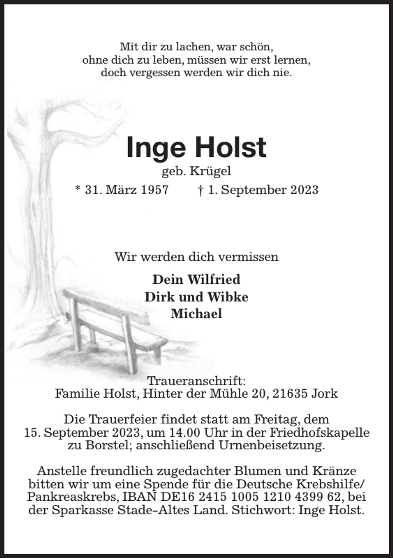 <p>Mit dir zu lachen, war schön,<br />ohne dich zu leben, müssen wir erst lernen,<br />doch vergessen werden wir dich nie.<br />Inge Holst<br />geb. Krügel<br />* 31. März 1957 † 1. September 2023<br />Wir werden dich vermissen<br />Dein Wilfried<br />Dirk und Wibke<br />Michael<br />Traueranschrift:<br />Familie Holst, Hinter der Mühle 20, 21635 Jork</p><p>Die Trauerfeier findet statt am Freitag, dem<br />15. September 2023, um 14.00 Uhr in der Friedhofskapelle<br />zu Borstel; anschließend Urnenbeisetzung.</p><p>Anstelle freundlich zugedachter Blumen und Kränze<br />bitten wir um eine Spende für die Deutsche Krebshilfe/ Pankreaskrebs, IBAN DE16 2415 1005 1210 4399 62, bei der Sparkasse Stade-Altes Land. Stichwort: Inge Holst.</p>