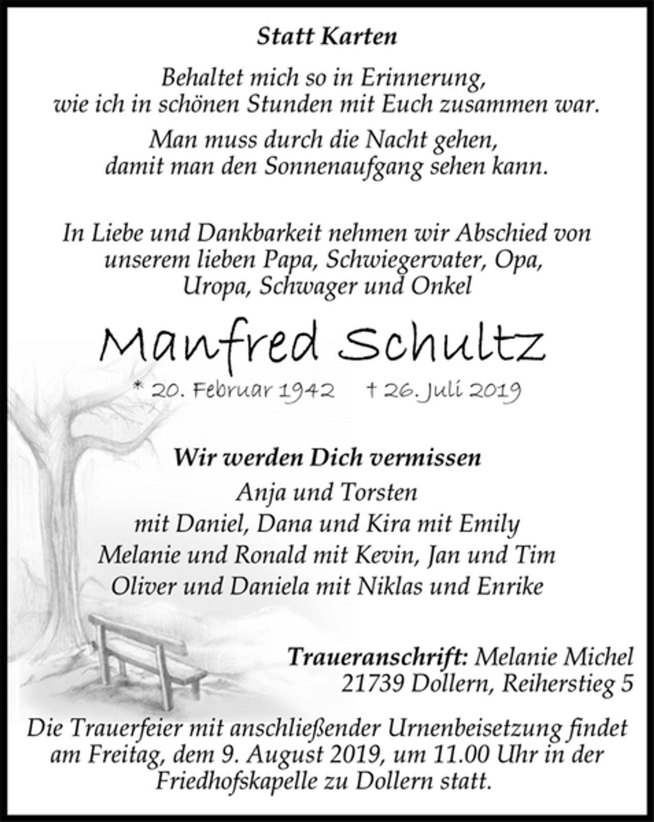 <p>Statt Karten<br />Behaltet mich so in Erinnerung,<br />wie ich in schönen Stunden mit Euch zusammen war.<br />Man muss durch die Nacht gehen,<br />damit man den Sonnenaufgang sehen kann.<br />In Liebe und Dankbarkeit nehmen wir Abschied von<br />unserem lieben Papa, Schwiegervater, Opa,<br />Uropa, Schwager und Onkel<br />Manfred Schultz<br />* 20. Februar 1942 + 26. Juli 2019<br />Wir werden Dich vermissen<br />Anja und Torsten<br />mit Daniel, Dana und Kira mit Emily<br />Melanie und Ronald mit Kevin, Jan und Tim<br />Oliver und Daniela mit Niklas und Enrike<br />Traueranschrift: Melanie Michel<br />21739 Dollern, Reiherstieg 5<br />Die Trauerfeier mit anschließender Urnenbeisetzung findet<br />am Freitag, dem 9. August 2019, um 11.00 Uhr in der<br />Friedhofskapelle zu Dollern statt.</p>
