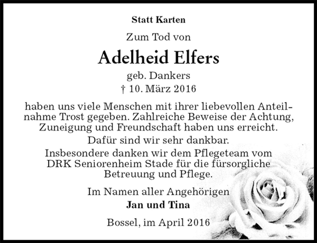 <p>Statt Karten<br />Zum Tod von<br />Adelheid Elfers<br />geb. Dankers<br />† 10. März 2016<br />haben uns viele Menschen mit ihrer liebevollen Anteilnahme Trost gegeben. Zahlreiche Beweise der Achtung, Zuneigung und Freundschaft haben uns erreicht.<br />Dafür sind wir sehr dankbar.<br />Insbesondere danken wir dem Pflegeteam vom<br />DRK Seniorenheim Stade für die fürsorgliche<br />Betreuung und Pflege.<br />Im Namen aller Angehörigen<br />Jan und Tina<br />Bossel, im April 2016</p>