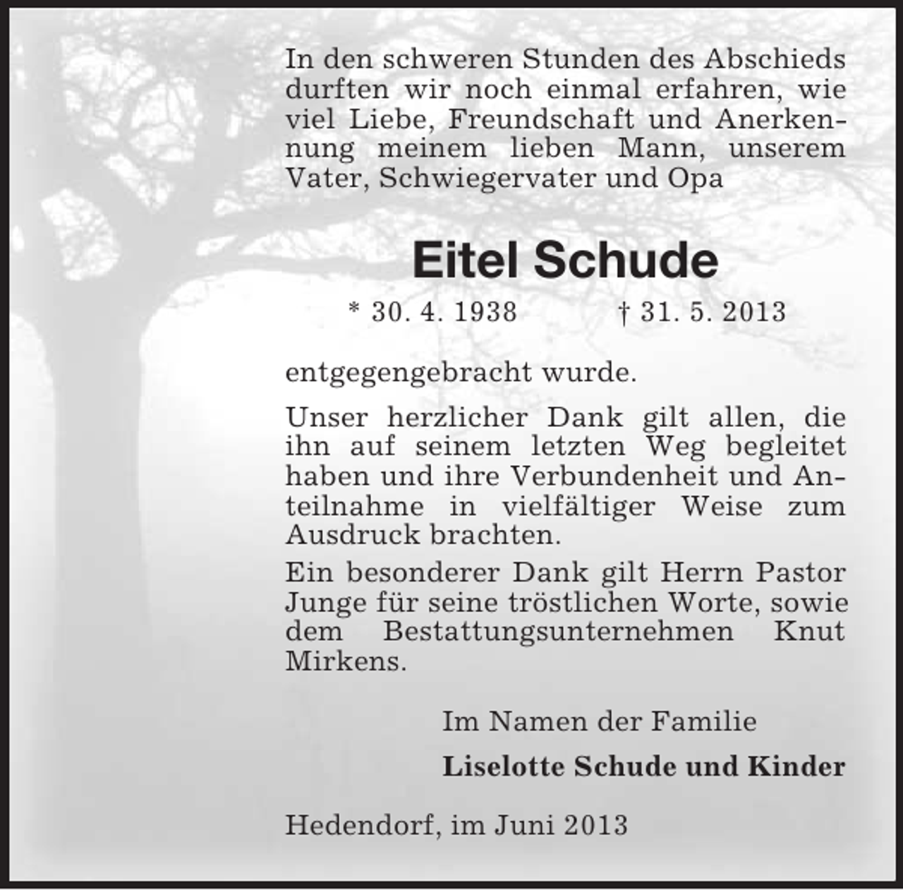 <p>In den schweren Stunden des Abschieds<br />durften wir noch einmal erfahren, wie<br />viel Liebe, Freundschaft und Anerkennung meinem lieben Mann, unserem<br />Vater, Schwiegervater und Opa</p>
<p>Eitel Schude<br />* 30. 4. 1938</p>
<p>† 31. 5. 2013</p>
<p>entgegengebracht wurde.<br />Unser herzlicher Dank gilt allen, die<br />ihn auf seinem letzten Weg begleitet<br />haben und ihre Verbundenheit und Anteilnahme in vielfältiger Weise zum<br />Ausdruck brachten.<br />Ein besonderer Dank gilt Herrn Pastor<br />Junge für seine tröstlichen Worte, sowie<br />dem Bestattungsunternehmen Knut<br />Mirkens.<br />Im Namen der Familie<br />Liselotte Schude und Kinder<br />Hedendorf, im Juni 2013</p>