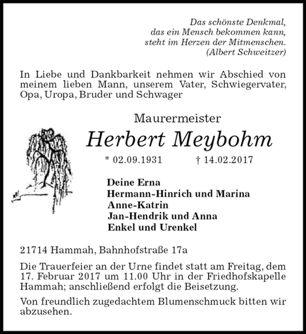 <p>Das schönste Denkmal,<br />das ein Mensch bekommen kann,<br />steht im Herzen der Mitmenschen.<br />(Albert Schweitzer)<br />In Liebe und Dankbarkeit nehmen wir Abschied von meinem lieben Mann, unserem Vater, Schwiegervater, Opa, Uropa, Bruder und Schwager<br />Maurermeister<br />Herbert Meybohm<br />* 02.09.1931 † 14.02.2017<br />Deine Erna<br />Hermann-Hinrich und Marina<br />Anne-Katrin<br />Jan-Hendrik und Anna<br />Enkel und Urenkel<br />21714 Hammah, Bahnhofstraße 17a<br />Die Trauerfeier an der Urne findet statt am Freitag, dem 17. Februar 2017 um 11.00 Uhr in der Friedhofskapelle Hammah; anschließend erfolgt die Beisetzung.<br />Von freundlich zugedachtem Blumenschmuck bitten wir abzusehen.</p>