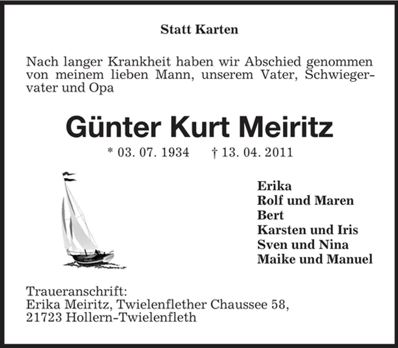 <p>Statt Karten<br />Nach langer Krankheit haben wir Abschied genommen von meinem lieben Mann, unserem Vater, Schwiegervater und Opa<br />Günter Kurt Meiritz<br />* 03. 07. 1934 † 13. 04. 2011<br />Erika<br />Rolf und Maren<br />Bert<br />Karsten und Iris<br />Sven und Nina<br />Maike und Manuel<br />Traueranschrift:<br />Erika Meiritz, Twielenflether Chaussee 58,<br />21723 Hollern-Twielenfleth</p>