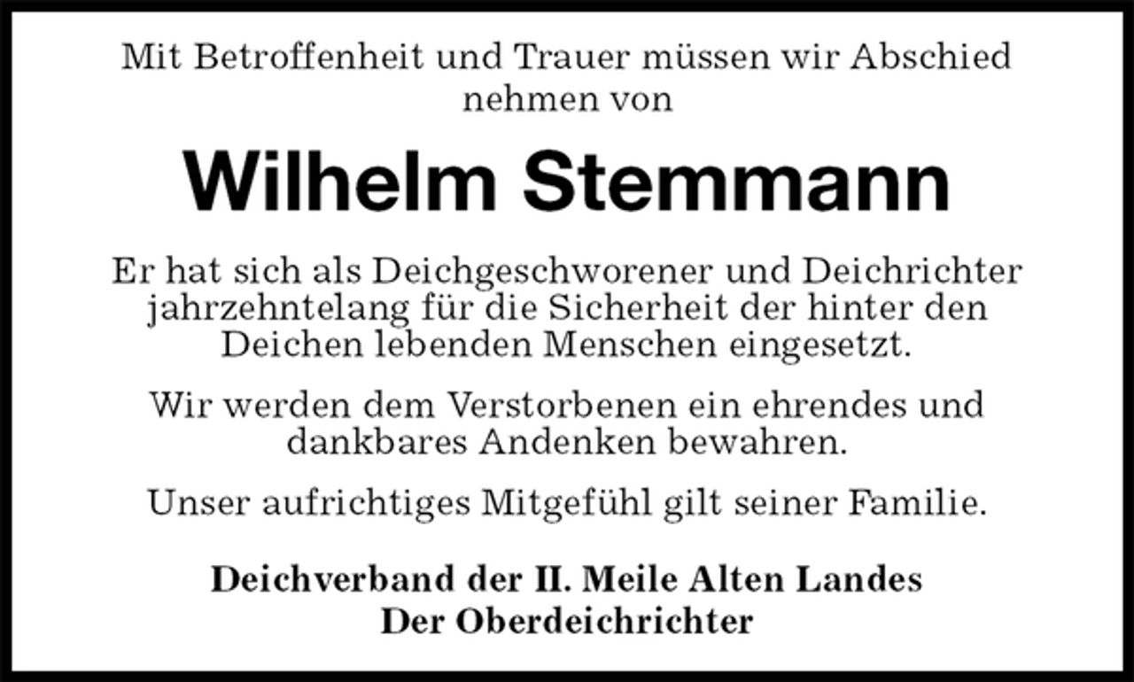 <p>Mit Betroffenheit und Trauer müssen wir Abschied<br />nehmen von<br />Wilhelm Stemmann<br />Er hat sich als Deichgeschworener und Deichrichter jahrzehntelang für die Sicherheit der hinter den<br />Deichen lebenden Menschen eingesetzt.<br />Wir werden dem Verstorbenen ein ehrendes und<br />dankbares Andenken bewahren.<br />Unser aufrichtiges Mitgefühl gilt seiner Familie.<br />Deichverband der II. Meile Alten Landes<br />Der Oberdeichrichter</p>
