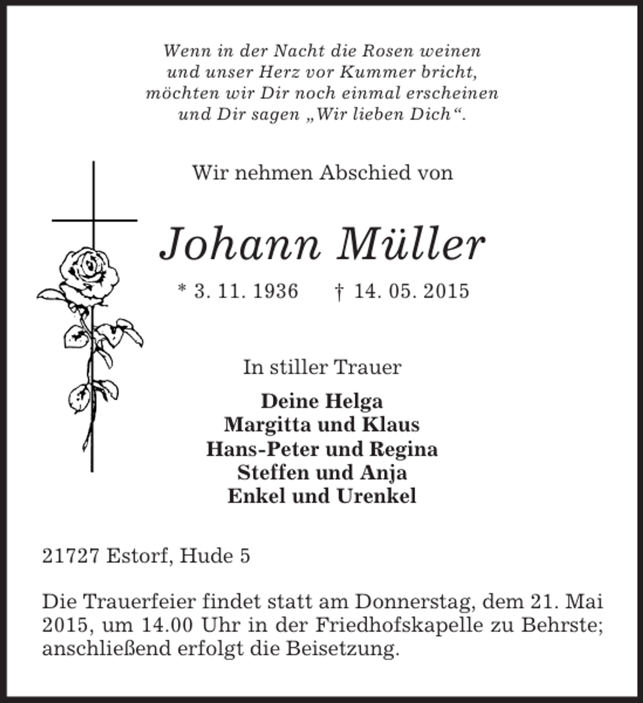 <p>Wenn in der Nacht die Rosen weinen<br />und unser Herz vor Kummer bricht,<br />möchten wir Dir noch einmal erscheinen<br />und Dir sagen „Wir lieben Dich“.<br />Wir nehmen Abschied von<br />Johann Müller<br />* 3. 11. 1936 † 14. 05. 2015<br />In stiller Trauer<br />Deine Helga<br />Margitta und Klaus<br />Hans-Peter und Regina<br />Steffen und Anja<br />Enkel und Urenkel<br />21727 Estorf, Hude 5</p><p>Die Trauerfeier findet statt am Donnerstag, dem 21. Mai 2015, um 14.00 Uhr in der Friedhofskapelle zu Behrste; anschließend erfolgt die Beisetzung.</p>