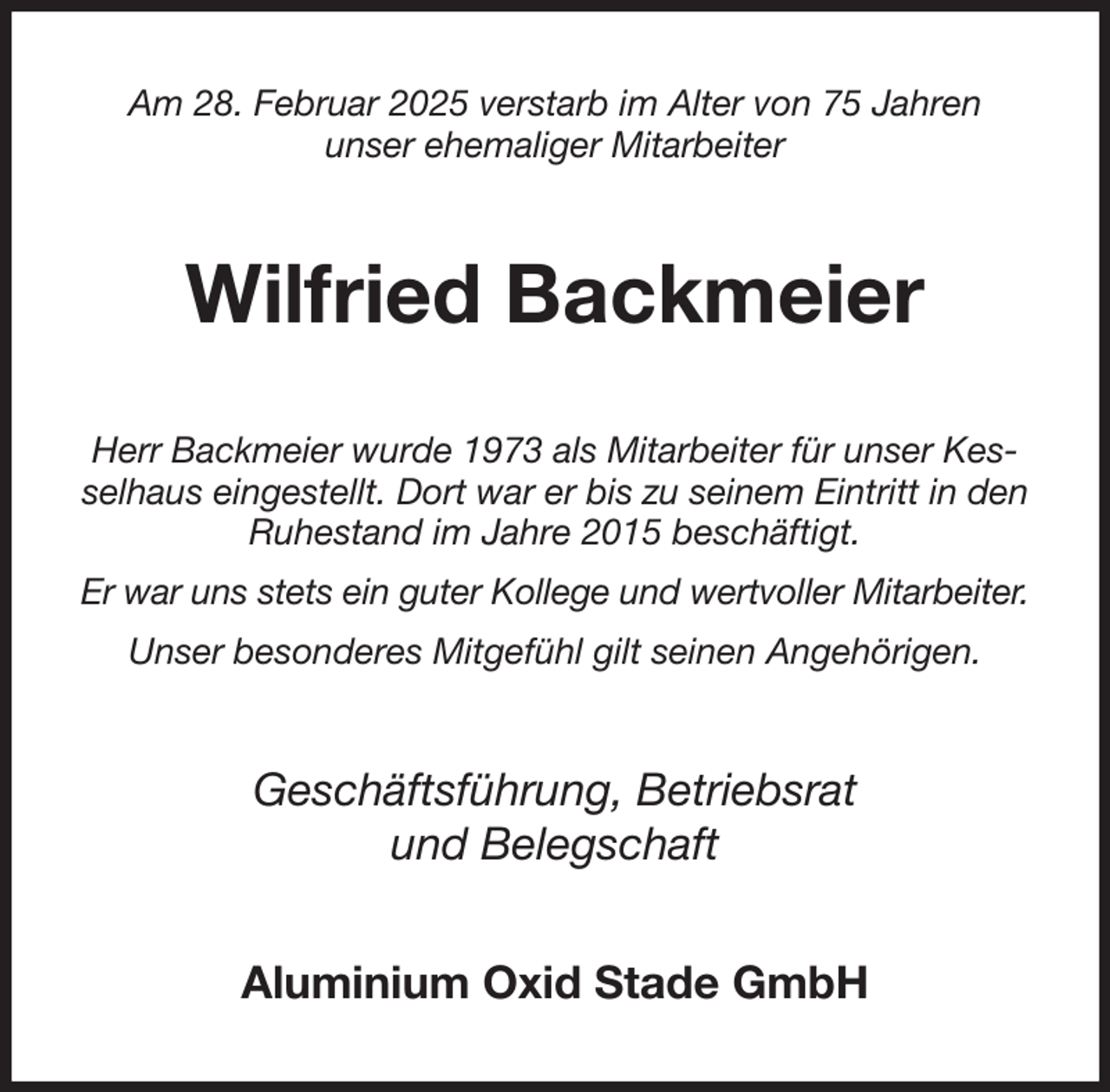 <p>Am 28. Februar 2025 verstarb im Alter von 75 Jahren<br />unser ehemaliger Mitarbeiter<br />Wilfried Backmeier<br />Herr Backmeier wurde 1973 als Mitarbeiter für unser Kesselhaus eingestellt. Dort war er bis zu seinem Eintritt in den Ruhestand im Jahre 2015 beschäftigt.<br />Er war uns stets ein guter Kollege und wertvoller Mitarbeiter.<br />Unser besonderes Mitgefühl gilt seinen Angehörigen.<br />Geschäftsführung, Betriebsrat<br />und Belegschaft<br />Aluminium Oxid Stade GmbH</p>