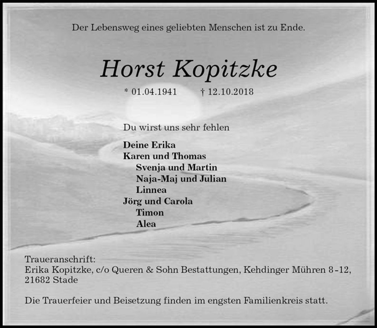 <p>Der Lebensweg eines geliebten Menschen ist zu Ende.<br />Horst Kopitzke<br />* 01.04.1941 † 12.10.2018<br />Du wirst uns sehr fehlen<br />Deine Erika<br />Karen und Thomas<br />Svenja und Martin<br />Naja-Maj und Julian<br />Linnea<br />Jörg und Carola<br />Timon<br />Alea<br />Traueranschrift:<br />Erika Kopitzke, c/o Queren &amp; Sohn Bestattungen, Kehdinger Mühren 8 -12, 21682 Stade</p>
<p>Die Trauerfeier und Beisetzung finden im engsten Familienkreis statt.</p>