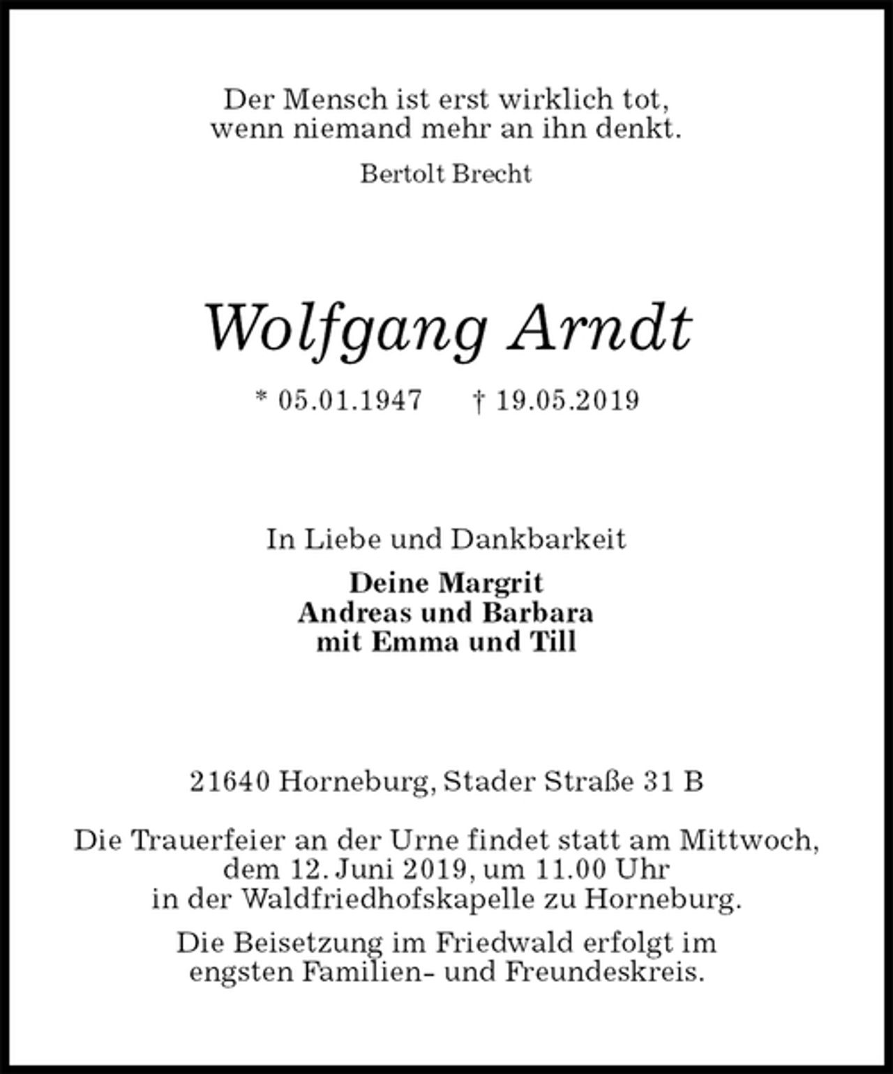 <p>Der Mensch ist erst wirklich tot,<br />wenn niemand mehr an ihn denkt.<br />Bertolt Brecht<br />Wolfgang Arndt<br />* 05.01.1947 † 19.05.2019<br />In Liebe und Dankbarkeit<br />Deine Margrit<br />Andreas und Barbara<br />mit Emma und Till<br />21640 Horneburg, Stader Straße 31 B</p>
<p>Die Trauerfeier an der Urne findet statt am Mittwoch,<br />dem 12. Juni 2019, um 11.00 Uhr<br />in der Waldfriedhofskapelle zu Horneburg.<br />Die Beisetzung im Friedwald erfolgt im<br />engsten Familien- und Freundeskreis.</p>