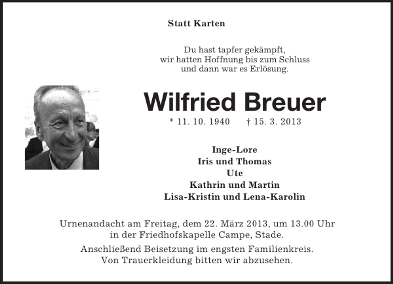 <p>Statt Karten<br />Du hast tapfer gekämpft,<br />wir hatten Hoffnung bis zum Schluss<br />und dann war es Erlösung.</p><p>Wilfried Breuer<br />* 11. 10. 1940</p><p>† 15. 3. 2013</p><p>Inge-Lore<br />Iris und Thomas<br />Ute<br />Kathrin und Martin<br />Lisa-Kristin und Lena-Karolin<br />Urnenandacht am Freitag, dem 22. März 2013, um 13.00 Uhr<br />in der Friedhofskapelle Campe, Stade.<br />Anschließend Beisetzung im engsten Familienkreis.<br />Von Trauerkleidung bitten wir abzusehen.</p>
