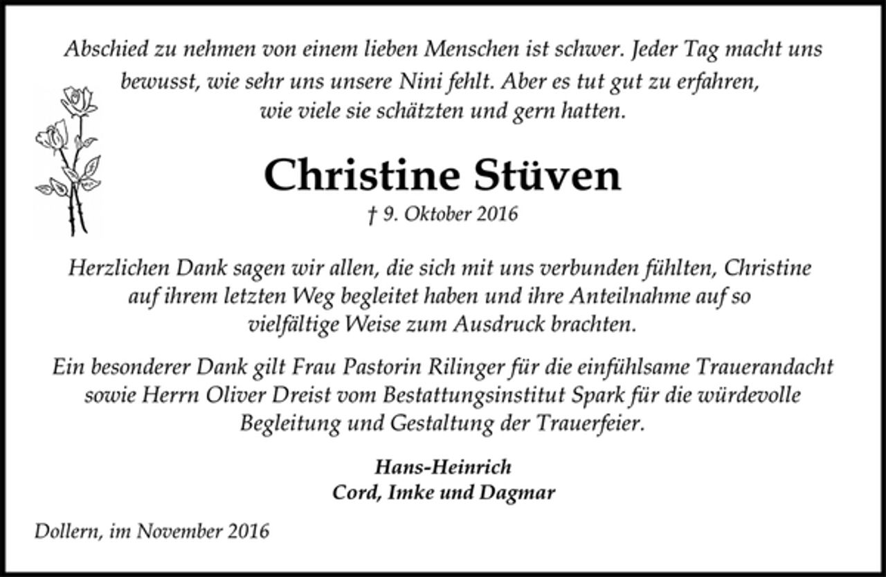 <p>Abschied zu nehmen von einem lieben Menschen ist schwer. Jeder Tag macht uns<br />bewusst, wie sehr uns unsere Nini fehlt. Aber es tut gut zu erfahren,<br />wie viele sie schätzten und gern hatten.<br />Christine Stüven<br />† 9. Oktober 2016</p><p>Herzlichen Dank sagen wir allen, die sich mit uns verbunden fühlten, Christine auf ihrem letzten Weg begleitet haben und ihre Anteilnahme auf so vielfältige Weise zum Ausdruck brachten.<br />Ein besonderer Dank gilt Frau Pastorin Rilinger für die einfühlsame Trauerandacht sowie Herrn Oliver Dreist vom Bestattungsinstitut Spark für die würdevolle Begleitung und Gestaltung der Trauerfeier.<br />Hans-Heinrich<br />Cord, Imke und Dagmar<br />Dollern, im November 2016</p>