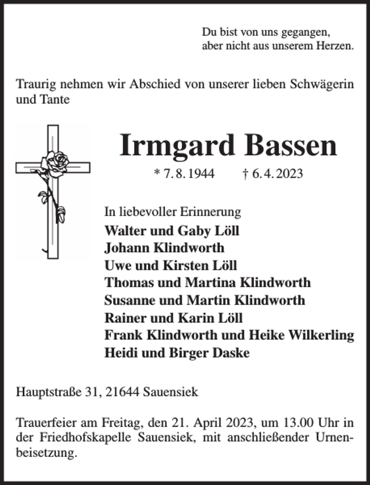 <p>Du bist von uns gegangen,<br />aber nicht aus unserem Herzen.<br />Traurig nehmen wir Abschied von unserer lieben Schwägerin<br />und Tante<br />Irmgard Bassen<br />* 7. 8. 1944 † 6. 4. 2023<br />In liebevoller Erinnerung<br />Walter und Gaby Löll<br />Johann Klindworth<br />Uwe und Kirsten Löll<br />Thomas und Martina Klindworth<br />Susanne und Martin Klindworth<br />Rainer und Karin Löll<br />Frank Klindworth und Heike Wilkerling<br />Heidi und Birger Daske<br />Hauptstraße 31, 21644 Sauensiek</p><p>Trauerfeier am Freitag, den 21. April 2023, um 13.00 Uhr in der Friedhofskapelle Sauensiek, mit anschließender Urnenbeisetzung.</p>