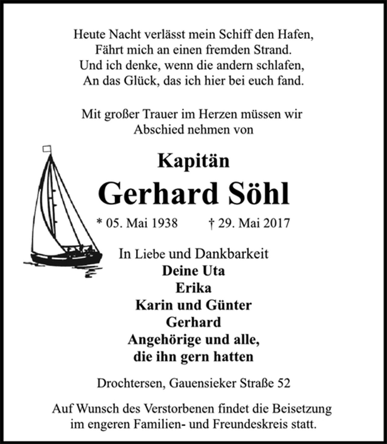 <p>Heute Nacht verlässt mein Schiff den Hafen,<br />Fährt mich an einen fremden Strand.<br />Und ich denke, wenn die andern schlafen,<br />An das Glück, das ich hier bei euch fand.<br />Mit großer Trauer im Herzen müssen wir<br />Abschied nehmen von<br />Gerhard Söhl<br />* 05. Mai 1938 † 29. Mai 2017<br />In Liebe und Dankbarkeit<br />Deine Uta<br />Erika<br />Karin und Günter<br />Gerhard<br />Angehörige und alle,<br />die ihn gern hatten<br />Drochtersen, Gauensieker Straße 52</p><p>Auf Wunsch des Verstorbenen findet die Beisetzung<br />im engeren Familien- und Freundeskreis statt.</p>
