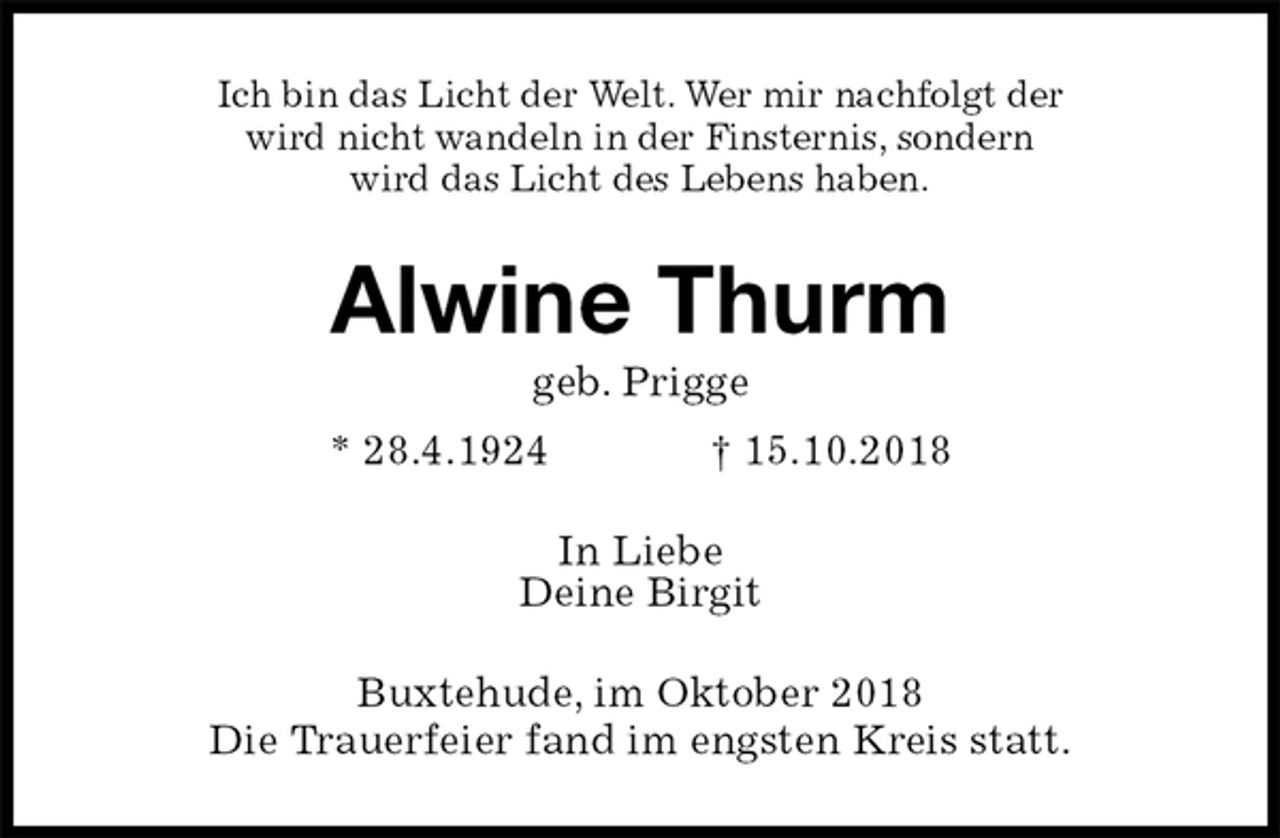 <p>Ich bin das Licht der Welt. Wer mir nachfolgt der<br />wird nicht wandeln in der Finsternis, sondern<br />wird das Licht des Lebens haben.<br />Alwine Thurm<br />geb. Prigge<br />* 28.4.1924 † 15.10.2018<br />In Liebe<br />Deine Birgit<br />Buxtehude, im Oktober 2018<br />Die Trauerfeier fand im engsten Kreis statt.</p>