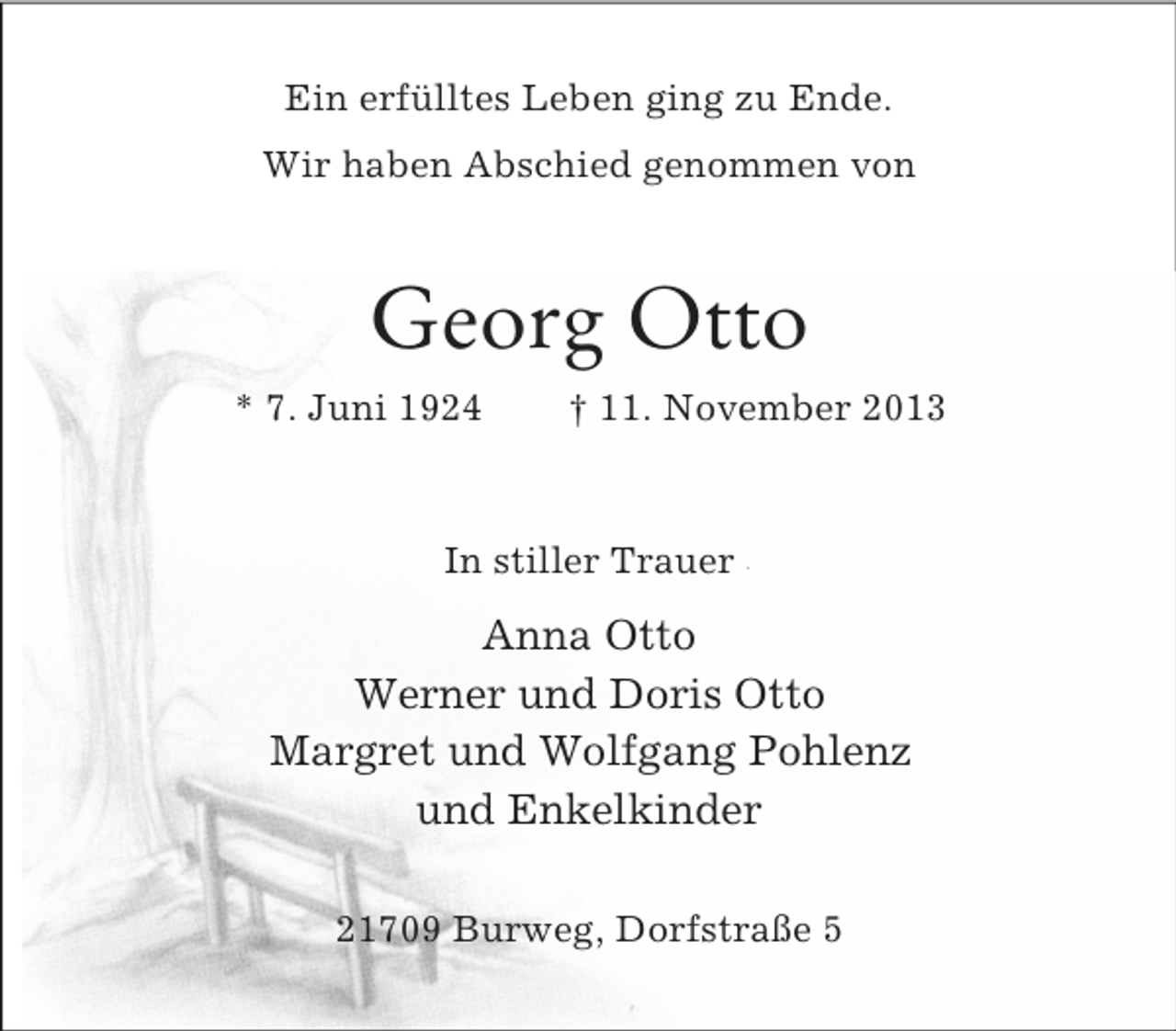 <p>Ein erfülltes Leben ging zu Ende.<br />Wir haben Abschied genommen von</p><p>Georg Otto<br />* 7. Juni 1924</p><p>† 11. November 2013</p><p>In stiller Trauer</p><p>Anna Otto<br />Werner und Doris Otto<br />Margret und Wolfgang Pohlenz<br />und Enkelkinder<br />21709 Burweg, Dorfstraße 5</p>