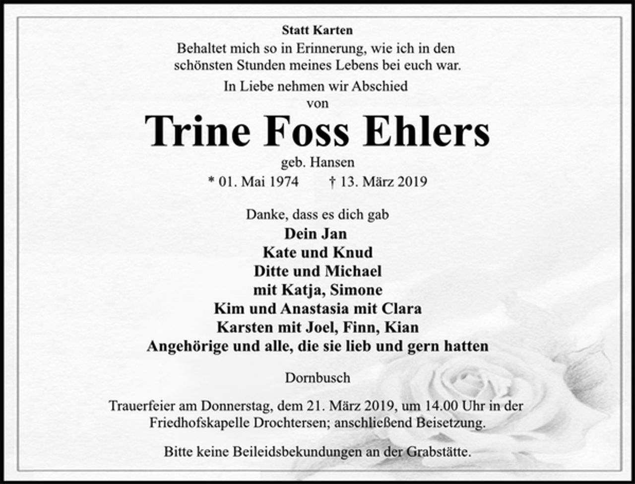<p>Statt Karten<br />In Liebe nehmen wir Abschied<br />von<br />Behaltet mich so in Erinnerung, wie ich in den<br />schönsten Stunden meines Lebens bei euch war.<br />Trine Foss Ehlers<br />geb. Hansen<br />* 01. Mai 1974 † 13. März 2019<br />Danke, dass es dich gab<br />Dein Jan<br />Kate und Knud<br />Ditte und Michael<br />mit Katja, Simone<br />Kim und Anastasia mit Clara<br />Karsten mit Joel, Finn, Kian<br />Angehörige und alle, die sie lieb und gern hatten<br />Dornbusch<br />Trauerfeier am Donnerstag, dem 21. März 2019, um 14.00 Uhr in der<br />Friedhofskapelle Drochtersen; anschließend Beisetzung.<br />Bitte keine Beileidsbekundungen an der Grabstätte.</p>