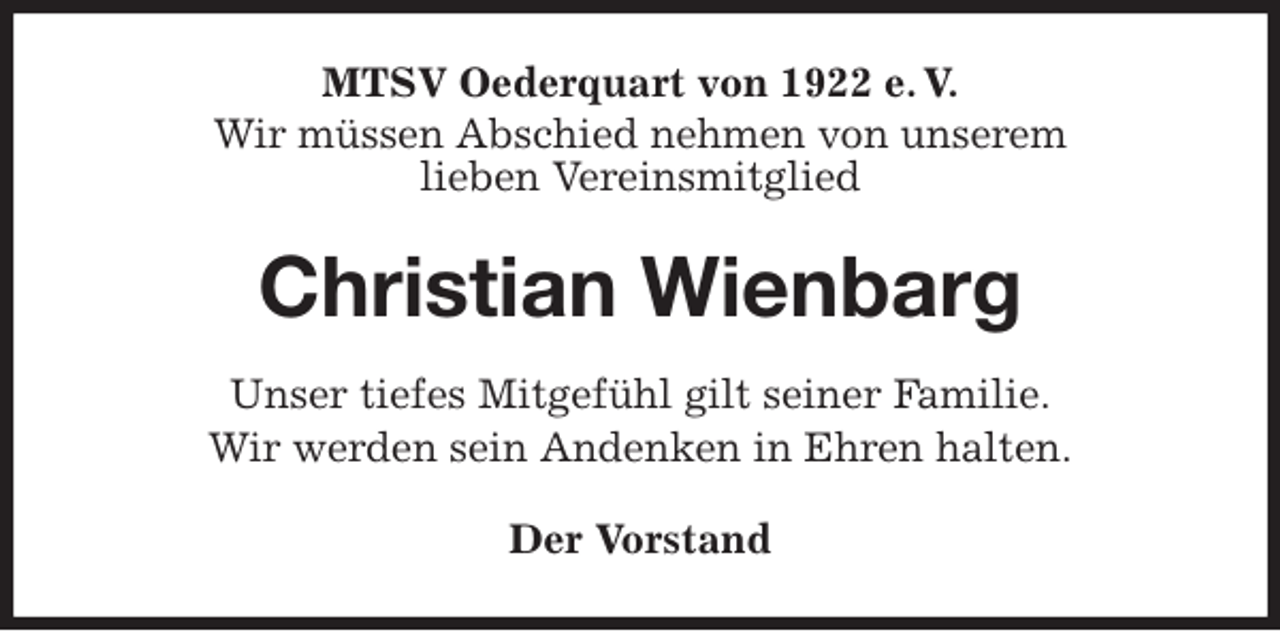 <p>MTSV Oederquart von 1922 e. V.<br />Wir müssen Abschied nehmen von unserem<br />lieben Vereinsmitglied<br />Christian Wienbarg<br />Der Vorstand<br />Unser tiefes Mitgefühl gilt seiner Familie.<br />Wir werden sein Andenken in Ehren halten.</p>