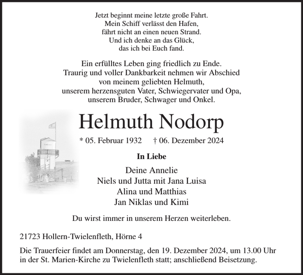 <p>Jetzt beginnt meine letzte große Fahrt.<br />Mein Schiff verlässt den Hafen,<br />fährt nicht an einen neuen Strand.<br />Und ich denke an das Glück,<br />das ich bei Euch fand.<br />Ein erfülltes Leben ging friedlich zu Ende.<br />Traurig und voller Dankbarkeit nehmen wir Abschied<br />von meinem geliebten Helmuth,<br />unserem herzensguten Vater, Schwiegervater und Opa,<br />unserem Bruder, Schwager und Onkel.<br />Helmuth Nodorp<br />* 05. Februar 1932 † 06. Dezember 2024<br />In Liebe<br />Deine Annelie<br />Niels und Jutta mit Jana Luisa<br />Alina und Matthias<br />Jan Niklas und Kimi<br />Du wirst immer in unserem Herzen weiterleben.</p><p>21723 Hollern-Twielenfleth, Hörne 4<br />Die Trauerfeier findet am Donnerstag, den 19. Dezember 2024, um 13.00 Uhr in der St. Marien-Kirche zu Twielenfleth statt; anschließend Beisetzung.</p>