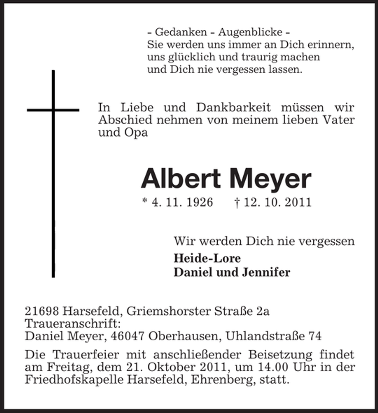 <p>- Gedanken - Augenblicke Sie werden uns immer an Dich erinnern,<br />uns glücklich und traurig machen<br />und Dich nie vergessen lassen.</p><p>In Liebe und Dankbarkeit müssen wir<br />Abschied nehmen von meinem lieben Vater<br />und Opa</p><p>Albert Meyer<br />* 4. 11. 1926</p><p>† 12. 10. 2011</p><p>Wir werden Dich nie vergessen<br />Heide-Lore<br />Daniel und Jennifer<br />21698 Harsefeld, Griemshorster Straße 2a<br />Traueranschrift:<br />Daniel Meyer, 46047 Oberhausen, Uhlandstraße 74<br />Die Trauerfeier mit anschließender Beisetzung findet<br />am Freitag, dem 21. Oktober 2011, um 14.00 Uhr in der<br />Friedhofskapelle Harsefeld, Ehrenberg, statt.</p>