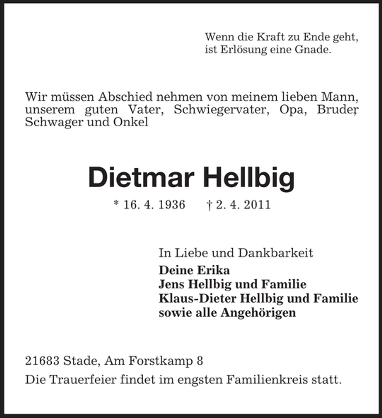 <p>Wenn die Kraft zu Ende geht, ist Erlösung eine Gnade.</p><p>Wir müssen Abschied nehmen von meinem lieben Mann, unserem guten Vater, Schwiegervater, Opa, Bruder , Schwager und Onkel</p><p>Dietmar Hellbig<br />* 16. 4. 1936 † 2. 4. 2011 In Liebe und Dankbarkeit Deine Erika Jens Hellbig und Familie Klaus-Dieter Hellbig und Familie sowie alle Angehörigen</p><p>21683 Stade, Am Forstkamp 8 Die Trauerfeier findet im engsten Familienkreis statt.</p>