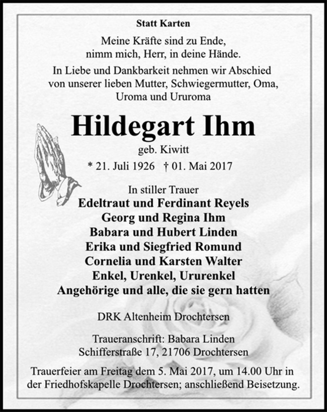 <p>Statt Karten<br />Meine Kräfte sind zu Ende,<br />nimm mich, Herr, in deine Hände.<br />In Liebe und Dankbarkeit nehmen wir Abschied<br />von unserer lieben Mutter, Schwiegermutter, Oma,<br />Uroma und Ururoma<br />Hildegart Ihm<br />geb. Kiwitt<br />* 21. Juli 1926 † 01. Mai 2017<br />In stiller Trauer<br />Edeltraut und Ferdinant Reyels<br />Georg und Regina Ihm<br />Babara und Hubert Linden<br />Erika und Siegfried Romund<br />Cornelia und Karsten Walter<br />Enkel, Urenkel, Ururenkel<br />Angehörige und alle, die sie gern hatten<br />DRK Altenheim Drochtersen<br />Traueranschrift: Babara Linden<br />Schifferstraße 17, 21706 Drochtersen<br />Trauerfeier am Freitag dem 5. Mai 2017, um 14.00 Uhr in<br />der Friedhofskapelle Drochtersen; anschließend Beisetzung.</p>