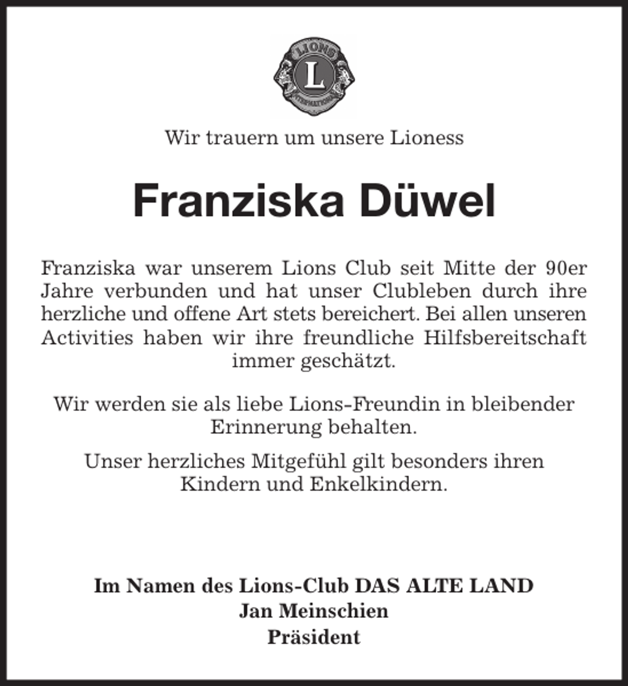 <p>Wir trauern um unsere Lioness<br />Franziska Düwel<br />Franziska war unserem Lions Club seit Mitte der 90er<br />Jahre verbunden und hat unser Clubleben durch ihre<br />herzliche und offene Art stets bereichert. Bei allen unseren<br />Activities haben wir ihre freundliche Hilfsbereitschaft<br />immer geschätzt.</p>
<p>Wir werden sie als liebe Lions-Freundin in bleibender<br />Erinnerung behalten.<br />Unser herzliches Mitgefühl gilt besonders ihren<br />Kindern und Enkelkindern.<br />Im Namen des Lions-Club DAS ALTE LAND<br />Jan Meinschien<br />Präsident</p>