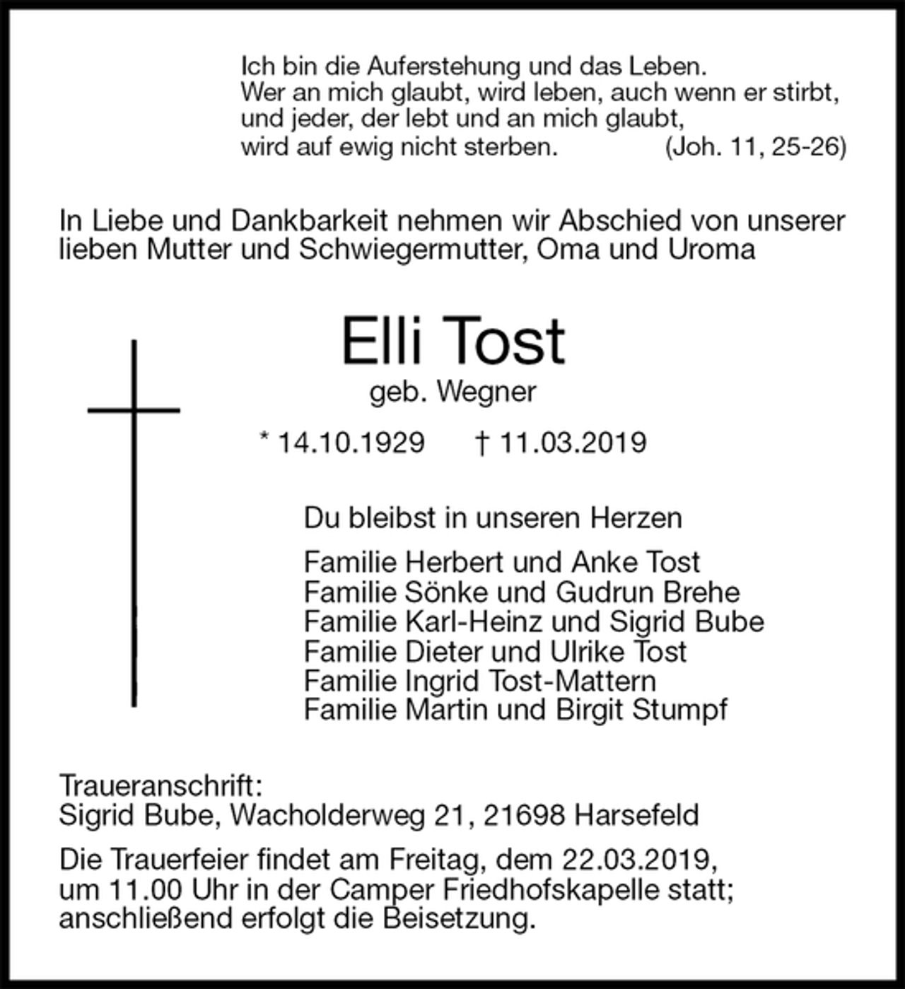 <p>Ich bin die Auferstehung und das Leben.<br />Wer an mich glaubt, wird leben, auch wenn er stirbt,<br />und jeder, der lebt und an mich glaubt,<br />wird auf ewig nicht sterben. (Joh. 11, 25-26)<br />In Liebe und Dankbarkeit nehmen wir Abschied von unserer lieben Mutter und Schwiegermutter, Oma und Uroma<br />Elli Tost<br />geb. Wegner<br />* 14.10.1929 † 11.03.2019<br />Du bleibst in unseren Herzen<br />Familie Herbert und Anke Tost<br />Familie Sönke und Gudrun Brehe<br />Familie Karl-Heinz und Sigrid Bube<br />Familie Dieter und Ulrike Tost<br />Familie Ingrid Tost-Mattern<br />Familie Martin und Birgit Stumpf<br />Traueranschrift:<br />Sigrid Bube, Wacholderweg 21, 21698 Harsefeld<br />Die Trauerfeier findet am Freitag, dem 22.03.2019,<br />um 11.00 Uhr in der Camper Friedhofskapelle statt;<br />anschließend erfolgt die Beisetzung.</p>