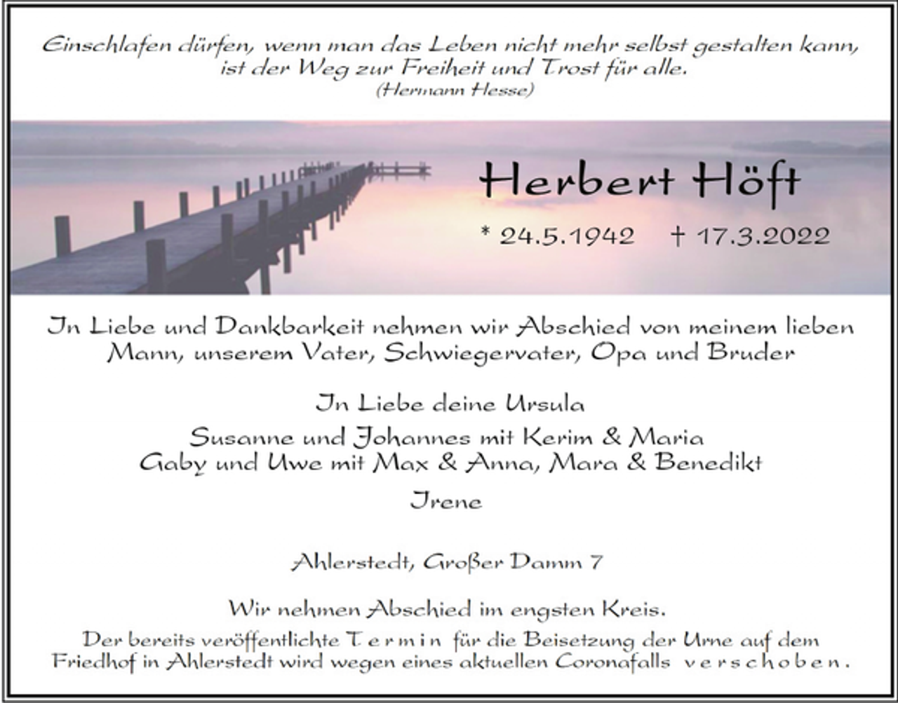 <p>Einschlafen dürfen, wenn man das Leben nicht mehr selbst gestalten kann,<br />ist der Weg zur Freiheit und Trost für alle.<br />(Hermann Hesse)<br />Herbert Höft<br />* 24.5.1942 + 17.3.2022<br />In Liebe und Dankbarkeit nehmen wir Abschied von meinem lieben<br />Mann, unserem Vater, Schwiegervater, Opa und Bruder<br />In Liebe deine Ursula<br />Susanne und Johannes mit Kerim &amp; Maria<br />Gaby und Uwe mit Max &amp; Anna, Mara &amp; Benedikt<br />Irene<br />Ahlerstedt, Großer Damm 7<br />Wir nehmen Abschied im engsten Kreis am Samstag, den<br />26. März 2022, und setzen seine Urne zur letzten Ruhe<br />auf dem Friedhof in Ahlerstedt bei.</p>
