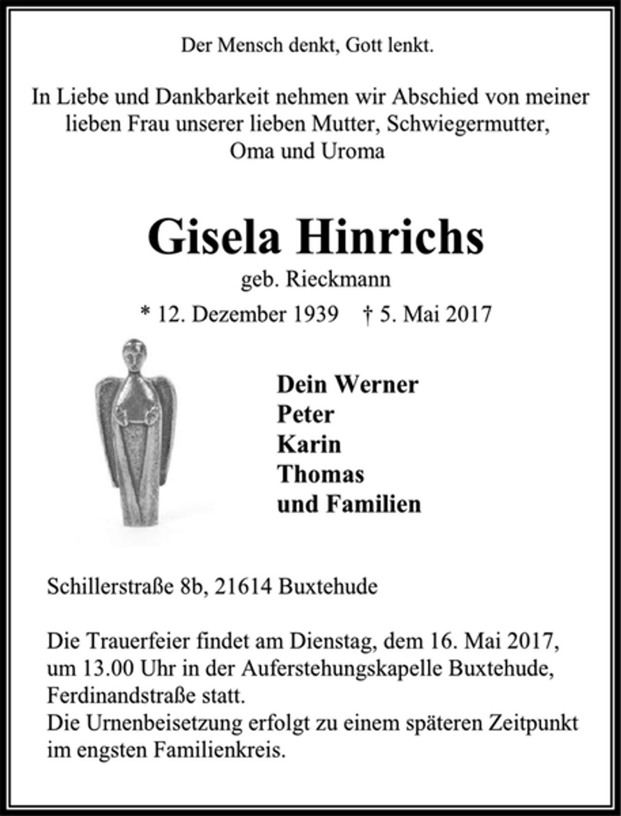 <p>Der Mensch denkt, Gott lenkt.<br />In Liebe und Dankbarkeit nehmen wir Abschied von meiner lieben Frau unserer lieben Mutter, Schwiegermutter,<br />Oma und Uroma<br />Gisela Hinrichs<br />geb. Rieckmann<br />* 12. Dezember 1939 † 5. Mai 2017<br />Dein Werner<br />Peter<br />Karin<br />Thomas<br />und Familien<br />Schillerstraße 8b, 21614 Buxtehude<br />Die Trauerfeier findet am Dienstag, dem 16. Mai 2017,<br />um 13.00 Uhr in der Auferstehungskapelle Buxtehude, Ferdinandstraße statt.<br />Die Urnenbeisetzung erfolgt zu einem späteren Zeitpunkt im engsten Familienkreis.</p>