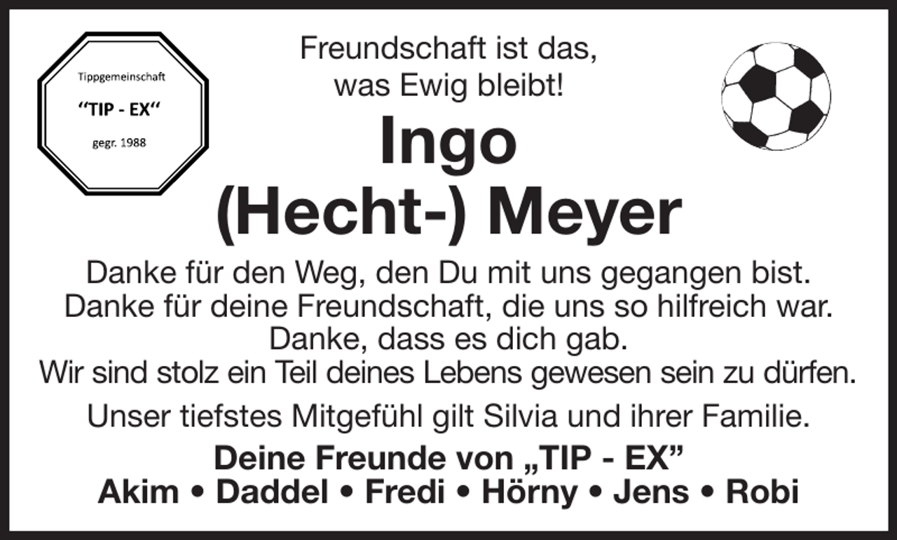 <p>Freundschaft ist das,<br />was Ewig bleibt!<br />Ingo<br />(Hecht-) Meyer<br />Danke für den Weg, den Du mit uns gegangen bist.<br />Danke für deine Freundschaft, die uns so hilfreich war. Danke, dass es dich gab.<br />Wir sind stolz ein Teil deines Lebens gewesen sein zu dürfen.<br />Unser tiefstes Mitgefühl gilt Silvia und ihrer Familie.<br />Deine Freunde von „TIP - EX”<br />Akim • Daddel • Fredi • Hörny • Jens • Robi</p>
