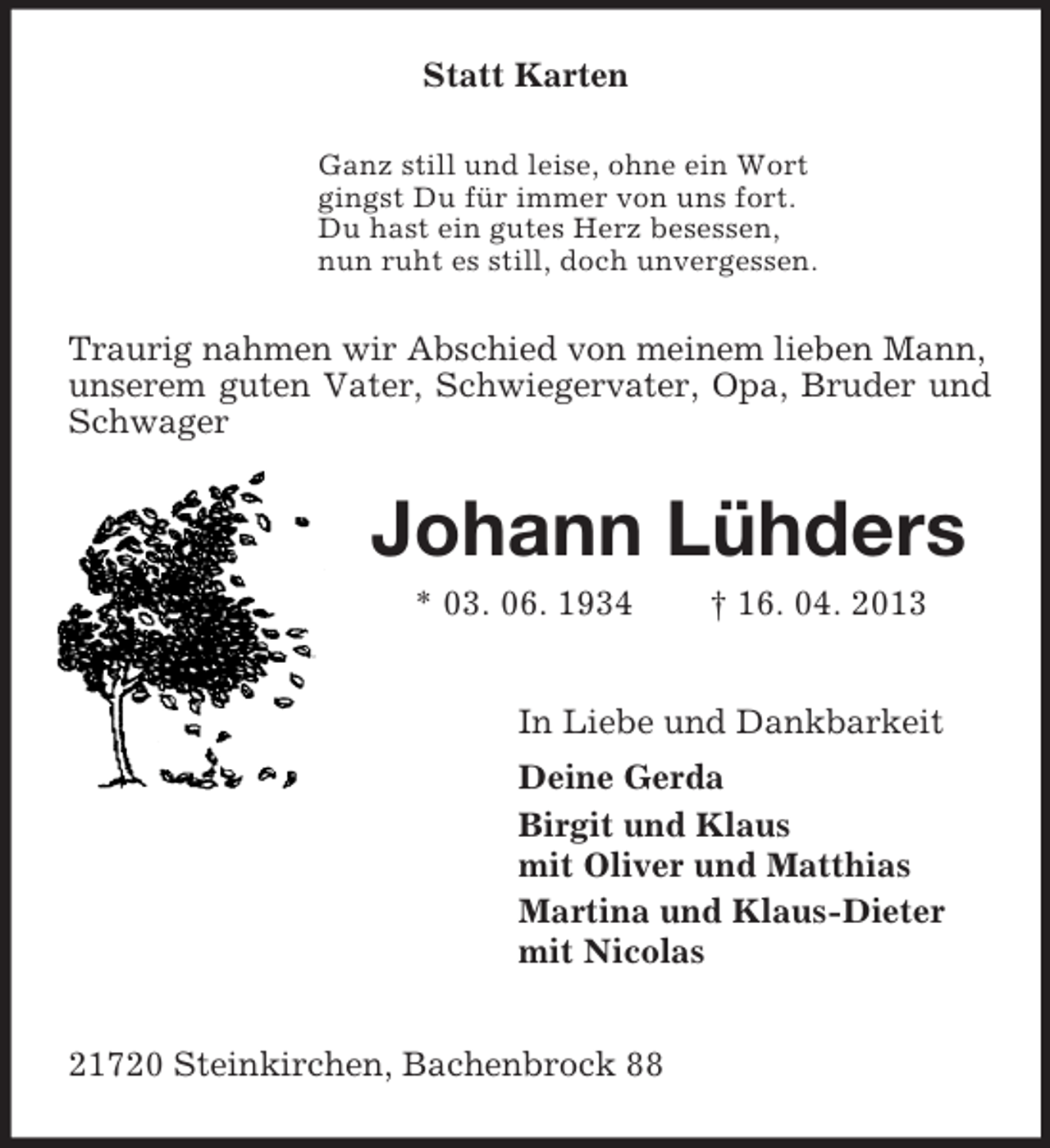 <p>Statt Karten<br />Ganz still und leise, ohne ein Wort<br />gingst Du für immer von uns fort.<br />Du hast ein gutes Herz besessen,<br />nun ruht es still, doch unvergessen.</p><p>Traurig nahmen wir Abschied von meinem lieben Mann,<br />unserem guten Vater, Schwiegervater, Opa, Bruder und<br />Schwager</p><p>Johann Lühders<br />* 03. 06. 1934</p><p>† 16. 04. 2013</p><p>In Liebe und Dankbarkeit<br />Deine Gerda<br />Birgit und Klaus<br />mit Oliver und Matthias<br />Martina und Klaus-Dieter<br />mit Nicolas<br />21720 Steinkirchen, Bachenbrock 88</p>